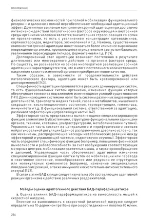 256
ПРИЛОЖЕНИЕ
физиологических возможностей при полной мобилизации функционального
резерва — и далеко не в полной мере обеспечивает необходимый адаптационный
эффект. Другим неотъемлемым компонентом срочной адаптации при достаточно
интенсивном действии патологических факторов окружающей и внутренней
среды организма человека является значительная стресс-реакция со всеми
ее проявлениями, то есть с увеличением концентрации катехоламинов,
кортикостероидов, медиаторов, эозинопенией и т.д. Наконец, существенным
компонентом срочной адаптации может оказаться более или менее выраженное
повреждение организма, проявляющееся отрицательным азотистым балансом,
увеличением пероксидации липидов, ферментемией и т.д. (139).
Долговременный этап адаптации возникает постепенно в результате
длительного или многократного действия на организм факторов среды.
По существу, он развивается на основе многократной реализации срочной
адаптации и характеризуется тем, что в итоге постепенного количественного
накопления каких-то изменений организм приобретает новое качество.
Таким образом, в зависимости от продолжительности действия
патологического фактора, адаптация может быть кратковременной или
долговременной (140).
Специфичность адаптации проявляется в реакциях доминирующих систем,
то есть функциональных систем организма, изменение функции которых
обеспечивает гомеостаз под влиянием изменяющихся условий существования
(141). Доминирующими системами могут быть системы различных видов нервной
деятельности, транспорта жидких тканей, газов и метаболитов, мышечного
сокращения, кислотнощелочного состояния, терморегуляции, гомеостаза,
иммунитета и т.д. В функциональной системе, ответственной за адаптацию,
различают эффекторную и управляющую части (142).
Эффекторная часть представлена выполняющими специализированную
функцию элементами (субсистемными, структурно-функциональными единицами
органов, тканями, клетками, ультраструктурами, метаболическими путями).
Управляющая часть состоит из центрального и периферического звеньев
нейрогуморальной регуляции (данное разграничение довольно условно, так
как механизмы, распределяющие каскады метаболических реакций между
эффекторной и управляющей частями, недостаточно изучены). Эффекторная
часть определяет специфическую функцию (например, повышение физической
выносливости и работоспособности за счет возбуждения соответствующих
моторных центров, мобилизации скелетных мышц, а также кровообращения
и дыхания). Управляющая часть обеспечивает адаптивное изменение
специализированной функции клетки путем ее мобилизации или перевода
в неактивное состояние, новообразования или редукции ее структурных
или молекулярных компонентов (например, изменение эмоциональных
поведенческих реакций, а также иммунного и окислительно-антиокислительного
статуса) (143).
В связи с этим БАД к пище следует изучать на обе составляющие адаптивной
реакции организма к действию различных раздражителей.
Методы оценки адаптогенного действия БАД-парафармацевтиков
а. Оценка влияния БАД-парафармацевтиков на выносливость мышей к
скоростной нагрузке.
Влияние на выносливость к скоростной физической нагрузке следует
определять на 10-дорожном третбане при скорости движения полотна 40 м/мин.
 