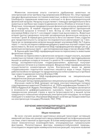 257
ПРИЛОЖЕНИЕ
Моментом окончания опыта считается пребывание животных на
электрической сетке третбана под напряжением 25 В более 10 с. Опыт проводят
при двух функциональных состояниях животных: на фоне относительного покоя
(свободного содержания животных в клетках) и на фоне предварительной
физической нагрузки. Нагрузку осуществляют с помощью принудительного бега
животных в третбане при скорости движения ленты 28 м/мин в течение 5 мин.
Животные, получившие предварительную физическую нагрузку, разделяются
на 2 подгруппы. В первой подгруппе мыши подвергаются однократной
физической нагрузке в течение 5 мин. Вслед за этим животным вводят
изучаемую БАД и спустя 1 ч исследуют скоростную выносливость. Животные
второй группы ежедневно получают дозированную физическую нагрузку в
течение 7 дней. В первый день длительность бега составляет 5 мин, в другие
дни продолжительность нагрузки последовательно увеличивают на 1 мин.
Сразу же за проведением нагрузки мышам вводят изучаемую БАД. На 7-й день
через 1 ч после последнего введения добавки у животных изучают скоростную
выносливость. Во всех экспериментах БАД-парафармацевтики вводят per os, а
животным контрольных групп — дистиллированную воду в том же объеме (138).
б. Оценка действия БАД-парафармацевтиков на переносимость животными
физических нагрузок.
Влияние на переносимость физических нагрузок следует изучать, вызывая
у животных состояние стресса в сочетании с гиподинамией, при подвешивании
мышей за шейную складку в течение 3-х дней по 18 ч ежедневно. В интервале
между экспериментальными «подвешиваниями» животные получают
полноценное питание в условиях вивария. Введение БАД-парафармацевтика
осуществляется алиментарным путем. Контрольные мыши во время
«подвешивания» подопытных животных лишаются воды и пищи. Оценку
работоспособности проводят по продолжительности бега животных в третбане
при скорости движения полотна 28 м/мин (138).
в. Оценка действия БАД-парафармацевтиков на эмоциональные
поведенческие реакции животных.
Используют метод спровоцированных эмоциональных реакций (Гацура, 1974).
Изучение свойств БАД проводят методом электростимуляции попарно
сгруппированных животных (Thedeschi et. al. 1959) в модификации Полевого Л.Г.
(1967) и Кудрина А.И. (Кудрин, Пономарева, 1967). Сущность методики заключается
в возможности дифференцированно оценивать пороги эмоциональных
поведенческих реакций страха и ярости (агрессивности) у мышей путем
градуального повышения напряжения электрической площадки, на которую
помещают 2-х животных. Изучаемую БАД вводят за 40 мин до посадки животных
на электрическую площадку (Полевой, 1967, 1970).
Изучение иммуномодулирующего действия
БАД-парафармацевтиков
Общие положения
Во всех случаях развития адаптивных реакций происходит активация
иммунной системы как конкретного звена управляющей части функциональной
системы, ответственной за адаптацию. В основе иммуноадаптивных процессов
лежат межклеточные взаимодействия, опосредованные гуморальными
факторами. Полипептидные факторы неиммуноглобулиновой природы,
относящиеся к медиаторам неиммунологических реакций, получили название
 