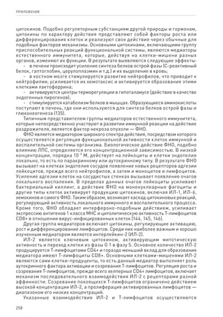 258
ПРИЛОЖЕНИЕ
цитокинов. Подобно регуляторным субстанциям другой природы и гормонам,
цитокины по характеру действия представляют собой факторы роста или
дифференцирования клеток и реализуют свое действие через обычные для
подобных факторов механизмы. Основными цитокинами, включающими группу
приспособительных реакций функциональной системы, являются медиаторы
естественного иммунитета, которые, действуя на клетки-мишени разных
органов, изменяют их функции. В результате выявляются следующие эффекты:
-	 в печени происходит усиление синтеза белков острой фазы (С-реактивный
белок, гаптоглобин, церулоплазмин и т.д.) и их выделение в кровь;
-	 в костном мозге стимулируется развитие нейтрофилов, что приводит к
нейтрофилии, усиливается их хемотаксис и активируется образование этими
клетками лактоферрина;
-	 активируются центры терморегуляции в гипоталамусе (действие в качестве
эндогенных пирогенов);
-	 стимулируется катаболизм белков в мышцах. Образующиеся аминокислоты
поступают в печень, где они используются для синтеза белков острой фазы и
глюконеогенеза (135).
Типичным представителем группы медиаторов естественного иммунитета,
которые непосредственно участвуют в развитии иммунной реакции на действие
раздражителя, является фактор некроза опухоли — ФНО.
ФНО является медиатором широкого спектра действия, посредством которого
осуществляется регуляция функциональной активности клеток иммунной и
воспалительной системы организма. Биологическое действие ФНО, подобно
влиянию ЛПС, определяется его концентрационной зависимостью. В низкой
концентрации, порядка 10-9
М, действует на лейкоциты и клетки эндотелия
локально, то есть по паракринному или аутокринному типу. В результате ФНО
вызывает на клетках эндотелия сосудов появление новых рецепторов адгезии
лейкоцитов, прежде всего нейтрофилов, а затем и моноцитов и лимфоцитов.
Усиление адгезии клеток на сосудистых стенках вызывает появление очагов
локального воспаления. В пределах данных очагов лейкоциты усиливают
бактериальный киллинг, а действие ФНО на мононуклеарные фагоциты и
другие типы клеток активирует продукцию цитокинов, включая ИЛ-1, ИЛ-6,
хемокинов и самого ФНО. Таким образом, возникает каскад цитокиновых реакций,
регулирующий активность локального иммунного и воспалительного процесса.
Кроме того, ФНО обладает интерфероно-подобным действием, усиливает
экспрессию антигенов 1 класса МНС и цитолитическую активность Т-лимфоцитов
CD8+ в отношении вирус-инфицированных клеток (144, 145, 146).
Другая группа медиаторов включает цитокины, регулирующие активацию,
рост и дифференцирование лимфоцитов. Среди них наиболее важным и хорошо
изученным медиатором является интерлейкин-2 (ИЛ-2).
ИЛ-2 является ключевым цитокином, активирующим митотическую
активность и переход клетки из фазы G 1 в фазу S. Основное количество ИЛ-2
продуцируется Т-лимфоцитами CD4+ и гораздо меньший вклад для образования
медиатора имеют Т-лимфоциты CD8+. Основными клетками-мишенями ИЛ-2
являются сами клетки-продуценты, то есть данный медиатор выполняет роль
аутокринного фактора активации и созревания Т-лимфоцитов. Регуляция роста и
созревания Т-лимфоцитов, прежде всего хелперных CD4+ лимфоцитов, включает
механизм последовательного взаимодействия ИЛ-2 с рецепторами разной
аффинности. Созревание покоящихся Т-лимфоцитов ограничено действием
высокой концентрации ИЛ-2, а пролиферация активированных лимфоцитов —
диапазоном его низких концентраций.
Указанные взаимодействия ИЛ-2 и Т-лимфоцитов осуществляются
 