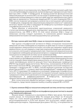 259
ПРИЛОЖЕНИЕ
преимущественно по аутокринному типу. Однако ИЛ-2 может оказывать действие
и на клетки ближайшего окружения, выполняя функции паракринного ростового
фактора CD4+ и CD8+ Т-лимфоцитов. В период развития физиологической
иммунной реакции на антиген ИЛ-2 не поступает в кровяное русло. Поэтому при
нормальном течении иммунного ответа его действие как эндокринного ростового
фактора не проявляется. Локальная продукция ИЛ-2 в зоне созревания CD4+ и
CD8+ клеток позволяет регулировать количество и соотношение субпопуляций
Т-лимфоцитов, определяя тем самым величину иммунного ответа на Т-зависимые
антигены. Кроме того, ИЛ-2 стимулирует В-лимфоциты и усиливает продукцию
специфических антител (5, 6, 14, 21).
Таким образом, в механизмах адаптационных изменений иммунного
статуса организма ведущая роль принадлежит продукции таких медиаторов
иммуногенеза, как ФНО и ИЛ-2. В этой связи влияние БАД к пище на
иммунную систему следует оценивать по изменению уровня продукции
иммунокомпетентными клетками вышеупомянутых цитокинов.
Методы оценки действия БАД к пище на показатели иммунной системы
При оценке специфической активности БАД в отношении показателей
иммунной системы необходимо исследовать ее действие не только на уровень
секретируемых иммунокомпетентными клетками растворимых медиаторов
иммуногенеза, но и исследовать следствия изменения продукции цитокинов, то
есть изучать клеточный и гуморальный ответ. Комплексное иммунологическое
исследование необходимо для решения вопроса о сохранении функциональной
полноценности иммунной системы после применения БАД.
Как известно, одним из важнейших условий формирования иммунного
ответа является пролиферация антиген-стимулированных иммунокомпетентных
клеток под действием медиаторов иммуногенеза, в частности, ИЛ-2. Моделью
такой пролиферации является реакция бласттрансформации лимфоцитов
(РБТЛ) под воздействием митогенов. Митогены, конканавалин А (КонА) или
фитогемагглютинин (ФГА), связываясь с рецептором клеточной поверхности,
приводят к продукции ИЛ-1 и ФНО, способствующих усилению экспрессии
рецептора для ИЛ-2 — основного фактора пролиферации Т-лимфоцитов. Кроме
того, ИЛ-2 стимулирует В-лимфоциты и усиливает продукцию специфических
антител. Наиболее распространенный экспериментальный подход изучения
гуморального иммунитета заключается в инициации процесса антигензависимой
пролиферации и дифференцирования В-лимфоцитов, являющихся
предшественниками антителообразующих клеток.
Для статистической обработки данных следует использовать критерий
t-Стьюдента, представляя среднюю ошибку и ошибку средней (M ± m) (147).
1. Оценка влияния БАД на показатели иммунной системы интактных мышей
а. Определение влияния БАД на неспецифическую резистентность мышей
к бактериальной инфекции.
Мышам вводят перорально и внутривенно БАД в трех дозах. Контролем
служат мыши, не получавшие БАД. На каждую дозу берут по 10 мышей.
Через 24 ч всех мышей внутрибрюшно заражают штаммом S. typhi 4446,
ресуспендированным в 0,5%-ном муцине или используют любую другую
инфекционную модель. Заражающая доза равна 100 LD50, оттитрованная на
 