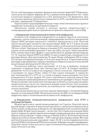 261
ПРИЛОЖЕНИЕ
После этой процедуры отмывают физиологическим раствором (pH 7,2) два раза,
затем ресуспензируют буфером pH 7,2 с добавлением формалина так, чтобы
в конечном продукте содержалось 2,5% эритроцитов и 1% формалина. Для
постановки реакции обязательно применяется 0,9%-ный физиологический
раствор, содержащий 1% формалина.
Подсчитывают среднеарифметическую титра гемагглютиногенов в группе и
определяют их разницу по критерию Стьюдента.
Увеличение титров антител в опытных группах свидетельствует о
стимулирующем действии их проявления вторичного иммунного ответа БАД.
г. Определение поликлональной активности В-лимфоцитов.
Активность В-лимфоцитов определяется на модели подсчета спонтанных
«фоновых» клеток селезенки мышей, продуцирующих антитела к эритроцитам
барана (АОК) методом локального гемолиза эритроцитов в геле. Опытной
группе мышей двух линий (по три мыши) вводят БАД. На 5-7-й день мышей
забивают, извлекают селезенки и готовят взвесь спленоцитов (концентрация
100 млн кл/мл). Эритроциты барана отмывают 0,9%-ным раствором хлорида
натрия путем центрифугирования 7 мин при 400 g три раза. Приготавливают
0,9%‑ный раствор агара «Дифко» с раствором Хенкса, доводят pH раствора до
7,2 1%-ным раствором KHPO или NAOH по цвету индикатора, находящегося в
растворе Хенкса. Для приготовления 10 чашек Петри необходимо 225 мг агара,
22,5 мл дистиллированной воды и 2,5 мл раствора Хенкса. К приготовленному
раствору агара добавляют отмытые эритроциты барана из расчета получаемой
концентрации эритроцитов 20-30 млн в 1 мл.
Полученную рабочую смесь разливают по 2,5 мл в пробирки, которые
помещают в водяную баню при температуре 43-44°С. В каждую пробирку
добавляют по 0,2 мл взвеси исследуемых клеток селезенки, перемешивают
и выливают на чашку Петри. Через 5-7 мин чашки помещают в термостат
при температуре (37 ± 2)°С на 1 ч, затем в каждую чашку выливают по 2,5 мл
разведенного в 5 раз средой 199 сухого комплемента морской свинки (при
использовании свежезамороженного комплемента его разводят в 10 раз). Чашки
Петри оставляют при комнатной температуре на 30 мин и затем подсчитывают
макроскопически число зон гемолиза в каждой чашке Петри. Рассчитывают
число клеток, образующих антитела, на селезенку и на 1 млн ядросодержащих
клеток селезенки.
Полученные результаты в опытных группах сравнивают с контролем (группа
мышей, не получавшая БАД). Увеличение количества АОК после введения БАД
свидетельствует о поликлональной активности В-лимфоцитов.
д. Определение гиперчувствительности замедленного типа (ГЗТ) к
эритроцитам барана.
Мышей одного веса, одной линии разделяют на 2 группы. Опытной группе
мышей вводят подкожно в межлопаточную область эритроциты барана в дозе
10 млн клеток на одну мышь в объеме 0,1 мл. Одновременно per os этим же мышам
вводят БАД. Вторая группа мышей — интактная. На 5-й день всем мышам обеих
групп в подушечку одной задней лапки вводят разрешающую дозу эритроцитов
барана в концентрации 1 млрд кл/мышь в объеме 0,02 мл. В контрлатеральную
подушечку лапки в том же объеме — 0,9%-ный раствор хлорида натрия. Местную
воспалительную реакцию оценивают через 18-20 ч путем определения веса
опытной (Р(о)) и контрольной (Р(к)) лапок мышей. Забивают мышей хлороформом.
Отделяют лапки по выступу кости ниже сочленения большеберцовой кости и
выше пяточного сустава.
 