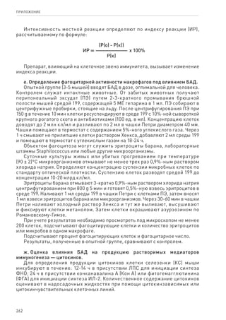 262
ПРИЛОЖЕНИЕ
Интенсивность местной реакции определяют по индексу реакции (ИР),
рассчитываемому по формуле:
(Р(о) - Р(к))
   ИР = ————————  x 100%
Р(к)
Препарат, влияющий на клеточное звено иммунитета, вызывает изменение
индекса реакции.
е. Определение фагоцитарной активности макрофагов под влиянием БАД.
Опытной группе (3-5 мышей) вводят БАД в дозе, оптимальной для человека.
Контролем служат интактные животные. От забитых животных получают
перитонеальный эксудат (ПЭ) путем 2-3-кратного промывания брюшной
полости мышей средой 199, содержащей 5 МЕ гепарина в 1 мл. ПЭ собирают в
центрифужные пробирки, стоящие на льду. После центрифугирования ПЭ при
150 g в течение 10 мин клетки ресуспендируют в среде 199 с 10%-ной сывороткой
крупного рогатого скота и антибиотиками (100 ед. в мл). Концентрацию клеток
доводят до 2 млн кл/мл и разливают по 2 мл в чашки Петри диаметром 40 мм.
Чашки помещают в термостат с содержанием 5%-ного углекислого газа. Через
1 ч смывают не прилипшие клетки раствором Хенкса, добавляют 2 мл среды 199
и помещают в термостат с углекислым газом на 18-24 ч.
Объектом фагоцитоза могут служить эритроциты барана, лабораторные
штаммы Staphilococcus или любые другие микроорганизмы.
Суточные культуры живых или убитых прогреванием при температуре
(90 ± 2)°С микроорганизмов отмывают не менее трех раз 0,9%-ным раствором
хлорида натрия. Определяют концентрацию суспензии микробных клеток по
стандарту оптической плотности. Суспензию клеток разводят средой 199 до
концентрации 10-20 млрд кл/мл.
Эритроциты барана отмывают 3-кратно 0,9%-ным раствором хлорида натрия
центрифугированием при 800 g 5 мин и готовят 0,5%-ную взвесь эритроцитов в
среде 199. Наливают 1 мл среды 199 в чашки Петри с клетками ПЭ, затем вносят
1 мл взвеси эритроцитов барана или микроорганизмов. Через 30-60 мин в чашки
Петри наливают холодный раствор Хенкса и тут же выливают, высушивают
и фиксируют клетки метанолом. Затем клетки окрашивают азурэозином по
Романовскому-Гимзе.
При учете результатов необходимо просмотреть под микроскопом не менее
200 клеток, подсчитывают фагоцитирующие клетки и количество эритроцитов
или микробов в одном макрофаге.
Подсчитывают процент фагоцитирующих клеток и фагоцитарное число.
Результаты, полученные в опытной группе, сравнивают с контролем.
ж. Оценка влияния БАД на продукцию растворимых медиаторов
иммуногенеза — цитокинов.
Для определения продукции цитокинов клетки селезенки (КС) мыши
инкубируют в течение: 12-14 ч в присутствии ЛПС для инициации синтеза
ФНО; 24 ч в присутствии конканавалина А (Кон А) или фитогемагглютинина
(ФГА) для инициации синтеза ИЛ-2. Количественное содержание цитокинов
оценивают в надосадочных жидкостях при помощи цитокинзависимых или
цитокинчувствительных клеточных линий.
 