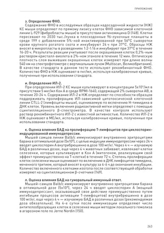 263
ПРИЛОЖЕНИЕ
з. Определение ФНО.
Содержание ФНО в исследуемых образцах надосадочной жидкости (НЖ)
КС мыши определяют по прямому лизису клеток ФНО зависимой клеточной
линии L-929 (фибробласты мыши) в присутствии актиномицина D (148). Клетки
пересевают по 2030 тыс./лунка в плоскодонные 96-луночные планшеты в
среде 199 с добавлением 5%-ной инактивированной при 56°С сыворотки
крови крупного рогатого скота и инкубируют 24 ч при 37°С. Образцы НЖ
вносят в микропласты в разведениях 1:2-1:16 и инкубируют при 37°С в течение
16‑20 ч. Результаты реакции учитывают после окрашивания клеток 0,2%-ным
раствором кристалл-виолета в 2%-ном этаноле в течение 12 мин. Оптическую
плотность слоя выживших окрашенных клеток измеряют при длине волны
540 нм на спектрофотометре с вертикальным лучом (Multiscan, Великобритания).
В качестве стандарта в данном тесте используют рекомбинантный ФНО.
Количество ФНО в НЖ оценивают в пкг/мл, используя калибровочные кривые,
полученные при использовании стандарта.
и. Определение ИЛ-2.
При определении ИЛ-2 КС мыши культивируют в концентрации 5х106
/мл в
присутствии 5 мкг/мл Кон А в среде RPMI-1640, содержащей 2% сыворотки АВ, в
течение 20-24 ч. Содержание ИЛ-2 в НЖ определяют по способности образцов
поддерживать пролиферацию ИЛ-зависимой цитотоксической клеточной
линии CTLL-2 (лимфоциты мыши), оцениваемую по включению Н-тимидина в
ДНК клеток. Уровень включения радиоактивной метки определяют с помощью
сцинтилляционного ϐ-спектрометра. В качестве контроля используют
раствор рекомбинантного ИЛ-2 с известной активностью. Количество ИЛ-2 в
НЖ оценивают в МЕ/мл, используя калибровочные кривые, полученные при
использовании стандарта.
к. Оценка влияния БАД на пролиферацию Т-лимфоцитов при циклоспорин-
индуцированной иммунодепрессии.
Мышей самцов линии Balb/c иммунизируют внутривенно эритроцитами
барана в оптимальной дозе (5х108
), с целью индукции иммунодепрессии через 24 ч
вводят циклоспорин А внутрибрюшинно в дозе 100 мг/кг. Через 4 ч — изучаемую
БАД в различных дозах, еще через 4 ч животных забивают, извлекают клетки
селезенки, которые культивируют в Кон А (митогеном, реализующим свой
эффект преимущественно на Т-клетки) в течение 72 ч. Степень пролиферации
клеток селезенки мыши оценивают по включению в ДНК лимфоцитов тимидина,
меченного тритием, который вносят в культуру за 4-6 ч до окончания инкубации.
Количество включенного клетками изотопа после соответствующей обработки
измеряют на сцинтилляционном ϐ-счетчике (149).
л. Оценка влияния БАД на гуморальный иммунный ответ.
Мышей-самцов Balb/c иммунизируют внутривенно эритроцитами барана
в оптимальной дозе (5х108
), через 24 ч вводят циклоспорин А (мощный
иммунодепрессант, оказывающий свое действие преимущественно путем
ингибиции процессов активации Т-лимфоцитов) внутрибрюшинно в дозе
100 мг/кг, еще через 4 ч — изучаемую БАД в различных дозах (рекомендуемая
доза обязательна). На 4-е сутки после иммунизации определяют число
антителообразующих клеток в селезенке мыши методом локального гемолиза
в агарозном геле по Jerne Nordin (150).
 