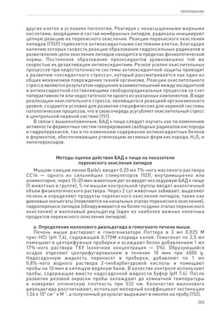 265
ПРИЛОЖЕНИЕ
других клеток в условиях патологии. Реагируя с ненасыщенными жирными
кислотами, входящими в состав мембранных липидов, радикалы инициируют
цепную реакцию их перекисного окисления. Реакции перекисного окисления
липидов (ПОЛ) тормозятся антиоксидантными системами клетки, благодаря
наличию которых скорость реакции образования гидроксильных радикалов и
разветвления цепи окисления липидов находится в пределах физиологической
нормы. Постоянное образование прооксидантов уравновешено той же
скоростью их дезактивации антиоксидантами. Резкое усилие окислительных
процессов при недостаточности системы антиоксидантной защиты приводит
к развитию «оксидантного стресса», который рассматривается как один из
общих механизмов повреждения тканей организма. Реакции окислительного
стресса являются результатом нарушения взаимоотношений между оксидантной
и антиоксидантной составляющими свободнорадикальных процессов за счет
гиперактивности или недостаточности одного из указанных компонентов. В ходе
реализации окислительного стресса, являющегося реакцией организменного
уровня, создаются условия для развития специфических для нервной системы
патологических процессов, что в свою очередь усугубляет окислительный стресс
в центральной нервной системе (151).
В связи с вышеизложенным, БАД к пище следует изучать как по изменению
активности ферментных систем генерирования свободных радикалов кислорода
и гидроперекисей, так и по изменению содержания антиоксидантных белков
и ферментов, обеспечивающих утилизацию активных форм кислорода, Н2О2 и
липопероксидов.
Методы оценки действия БАД к пище на показатели
перекисного окисления липидов
Мышам-самцам линии Balb/c вводят 0,25 мл 7%-ного масляного раствора
СС14 — одного из сильнейших стимуляторов ПОЛ, внутримышечно или
алиментарно, через 15-20 мин животным per os вводят исследуемую БАД к пище
(5 животных в группе), 5-ти мышам контрольной группы вводят аналогичный
объем физиологического раствора. Через 2 сут животных забивают, выделяют
печень и определяют продукты перекисного окисления липидов, такие как
диеновые конъюгаты (появляются на начальных этапах перекисного окисления),
гидроперекиси липидов (обнаруживаются на более поздних этапах перекисного
окисления) и малоновый диальдегид (один из наиболее важных конечных
продуктов перекисного окисления липидов).
а. Определение малонового диальдегида в гомогенате печени мыши.
Печень мыши растирают в гомогенизаторе Поттера в 3 мл 0,025 М
трис-HCl (рН 7,4), содержащей 0,175М хлорида калия. Гомогенат по 2,5 мл
помещают в центрифужные пробирки и осаждают белок добавлением 1 мл
17%-ного раствора ТХУ (конечная концентрация — 5%). Образующийся
осадок отделяют центрифугированием в течение 10 мин при 4000 g.
Надосадочную жидкость переносят в пробирки, добавляют по 1 мл
0,8%‑ного водного раствора 2-тиобарбитуровой кислоты и помещают
пробы на 10 мин в кипящую водяную баню. В качестве контроля используют
пробы, содержащие вместо надосадочной жидкости буфер (рН 7,4). После
развития розовой окраски пробы охлаждают до комнатной температуры
и измеряют оптическую плотность при 532 нм. Количество малонового
диальдегида рассчитывают, используя молярный коэффициент экстинкции
1,56 x 105
см-1
x М-1
, а полученный результат выражают в нмолях на пробу (152).
 