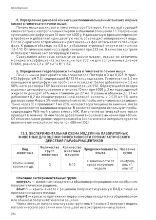 266
ПРИЛОЖЕНИЕ
б. Определение диеновой конъюгации полиненасыщенных высших жирных
кислот в гомогенате печени мыши.
Печень мыши растирают в гомогенизаторе Поттера с 9 мл экстрагирующей
смеси гептана с изопропиловым спиртом в объемном отношении 1:1. Полученную
суспензию центрифугируют 10 мин при 4000 g. Надосадочную фракцию переносят
в пробирки и добавляют одну десятую часть объема дистиллированной воды.
После 2-кратного встряхивания и расслаивания фаз отсасывают гептановую
фазу. К равным объемам по 0,5 мл добавляют этиловый спирт в отношении
1:5‑1:10. Оптическую плотность проб измеряют при 233 нм. В качестве контроля
используют только экстрагирующую смесь.
Содержание диеновых конъюгатов рассчитывают, исходя из величины
молярного коэффициента экстинкции при 233 нм для сопряженных диенов
ПНЖК, равного 2,2 x 105
см-1
x М-1
(152).
в. Определение гидроперекиси липидов в гомогенате печени мыши.
Печень мыши растирают в гомогенизаторе Поттера в 3 мл 0,025 М трис-
HCl буфера (рН 7,4), содержащей 0,175 М хлорида калия. Гомогенат по 2,0 мл
помещают в центрифужные пробирки и осаждают белок добавлением 0,2 мл
50%-ного раствора ТХУ (конечная концентрация 5%). Образующийся осадок
отделяют центрифугированием в течение 10 мин при 4000 g. 2 мл надосадочной
жидкости доводят 96%-ным этанолом до 27 мл. К равным объемам до 27 мл
добавляют 0,2 мл концентрированной соляной кислоты и 0,025 мл 5%-ного
раствора соли Мора в 3%-ной соляной кислоте, пробы интенсивно встряхивают.
Точно через 30 с приливают 1 мл 20%-ного раствора тиоцианата аммония, после
чего развивается малиновая окраска. В качестве контроля используют пробы,
содержащие 96%‑ный этанол вместо НЖ. Изменение оптической плотности
проводят в течение 10 мин после добавления тиоцианата аммония при 480 нм.
Об относительном уровне гидроперекисей в биологическом материале судят по
величине оптической плотности при 480 нм (152).
12.3. Экспериментальная схема модели на лабораторных
животных для оценки эффективности профилактического
действия парафармацевтиков
Вид
животных
Количество
групп
животных
Количество
животных
в группе
Продолжительность
опыта
Название
групп
крысы, мыши,
кролики и др.
3 8-10
в зависимости от
срока получения
модели
контроль
опыт-1
опыт-2
Описание экспериментальных групп:
контроль — животные находятся на общевиварном рационе или на обычном
полусинтетическом рационе;
опыт-1 — крысы вместе с рационом получают изучаемую БАД к пище на
протяжении одного месяца;
опыт-2 — крысы на протяжении первого месяца находятся на общевиварном
или обычном полусинтетическом рационе.
Через месяц от начала опыта у крыс групп опыт-1 и опыт-2 получают модель
патологического состояния или помещают их в экстремальные условия.
 