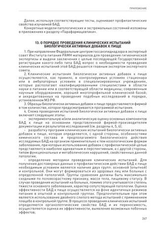 267
ПРИЛОЖЕНИЕ
Далее, используя соответствующие тесты, оценивают профилактические
свойства изучаемой БАД.
Конкретные модели патологических и экстремальных состояний изложены
в приложениях к разделу «Парафармацевтики».
13. О порядке проведения клинических испытаний
биологически активных добавок к пище
1. При направлении Федеральным центром госсанэпиднадзора в экспертный
совет Института питания РАМН материалов для проведения гигиенической
экспертизы и выдачи заключения с целью последующей Государственной
регистрации какого-либо типа БАД вопрос о необходимости проведения
клинических испытаний этой БАД решается главным экспертом экспертного
совета.
2. Клинические испытания биологически активных добавок к пище
осуществляются, как правило, в контролируемых условиях стационара
или в амбулаторных условиях в специализированных учреждениях,
которые располагают квалифицированными специалистами в области
науки о питании или в соответствующей области медицины; современным
научным оборудованием, хорошей многопрофильной клинической базой;
и аккредитованных на проведение подобных исследований в порядке,
установленном МЗ РФ.
3. Образцы биологически активных добавок к пище предоставляются фирмой
в том количестве, которое предусматривается программой испытания.
4. Схема проведения испытаний биологически активных добавок к пище
включает следующие этапы:
-	 экспериментальную и/или аналитическую оценку основных компонентов
БАД к пище на основании представленной фирмой-производителем
документации и результатов исследований (см. разделы 4, 5, 6);
-	 разработку программ клинических испытаний биологически активных
добавок к пище, которая определяется, с одной стороны, особенностями
химического состава и предполагаемого биологического действия
исследуемых БАД на организм применительно к тем нозологическим формам
заболевания, при которых использование добавок с профилактической целью
представляется наиболее адекватным и перспективным, а с другой стороны,
типом функциональных и метаболических нарушений, свойственных данной
патологии;
-	 определение методики проведения клинических испытаний. Для
получения достоверных данных о профилактическом действии БАД к пище
необходимым условием является наличие двух групп: основной (опытной)
и контрольной. Они могут формироваться из здоровых лиц или больных с
определенной патологией. Группы сравнения должны быть максимально
сходными по половозрастному признаку, массе тела, пищевому статусу. В
случае проведения испытаний на больных, помимо этого учитывается степень
тяжести основного заболевания, характер сопутствующей патологии. Оценка
эффективности БАД к пище осуществляется на фоне идентичных режимов
питания в опытной и контрольной группах. Предпочтительным при этом
является использование двойного слепого метода испытаний с применением
плацебо в контрольной группе. В процессе проведения клинических испытаний
определяются органолептические свойства БАД и их переносимость,
осуществляется оценка их эффективности, выявление возможных побочных
эффектов;
 