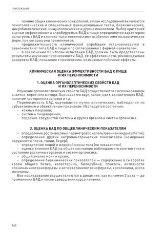 268
ПРИЛОЖЕНИЕ
-	 помимо общих клинических показателей, в план исследований включаются
гематологические и специальные функциональные тесты, биохимические,
микробиологические, иммунологические и другие показатели. Выбор критериев
оценки эффективности апробируемых БАД к пище определяется характером
испытуемых БАД и клинико-патогенетическими особенностями нозологических
форм, при которых они применяются;
-	 продолжительность клинической апробации устанавливается в
зависимости от типа БАД к пище и по согласованию с фирмой-заявителем;
-	 в заключении по итогам испытания БАД должны быть представлены
результаты изучения переносимости БАД, ее эффективности, рекомендуемая
дозировка БАД, показания к применению, возможные побочные эффекты.
КЛИНИЧЕСКАЯ ОЦЕНКА ЭФФЕКТИВНОСТИ БАД К ПИЩЕ
И ИХ ПЕРЕНОСИМОСТИ
1. Оценка органолептических свойств БАД
и их переносимости
Изучение органолептических свойств БАД осуществляется с использованием
анкетно-опросного метода. Оценивается вкус, запах, цвет, консистенция БАД,
наличие посторонних запахов и т.д.
Переносимость БАД оценивается путем клинического наблюдения по
субъективным и объективным признакам. Исследуется состояние:
-	 кожных покровов;
-	 системы пищеварения;
-	 сердечно-сосудистой системы и других органов и систем организма.
2. Оценка БАД по общеклиническим показателям
-	 определение росто-весовых параметров (с использованием индекса Кетле);
-	 определение других антропометрических показателей (измерение
окружности плеча, талии, бедер);
-	 определение тощей и жировой массы тела (по показаниям);
-	 оценка влияния БАД на общее состояние наблюдаемого контингента и
состояние различных органов и систем организма;
-	 общий анализ мочи и крови;
-	 определение биохимических показателей — содержание в сыворотке
крови общего белка, холестерина, билирубина, глюкозы, активности
аланинаминотрансферазы и аспартатаминотрансферазы, креатинина, азота
мочевины.
Все исследования осуществляются в динамике, как минимум 2 раза — до
применения БАД и после завершения курса лечения.
 