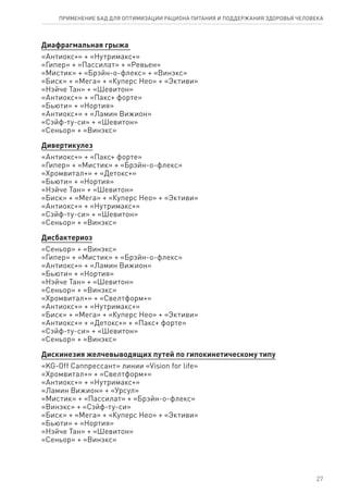 Диафрагмальная грыжа
«Антиокс+» + «Нутримакс+»
«Гипер» + «Пассилат» + «Ревьен»
«Мистик» + «Брэйн-о-флекс» + «Винэкс»
«Биск» + «Мега» + «Куперс Нео» + «Эктиви»
«Нэйче Тан» + «Шевитон»
«Антиокс+» + «Пакс+ форте»
«Бьюти» + «Нортия»
«Антиокс+» + «Ламин Вижион»
«Сэйф-ту-си» + «Шевитон»
«Сеньор» + «Винэкс»
Дивертикулез
«Антиокс+» + «Пакс+ форте»
«Гипер» + «Мистик» + «Брэйн-о-флекс»
«Хромвитал+» + «Детокс+»
«Бьюти» + «Нортия»
«Нэйче Тан» + «Шевитон»
«Биск» + «Мега» + «Куперс Нео» + «Эктиви»
«Антиокс+» + «Нутримакс+»
«Сэйф-ту-си» + «Шевитон»
«Сеньор» + «Винэкс»
Дисбактериоз
«Сеньор» + «Винэкс»
«Гипер» + «Мистик» + «Брэйн-о-флекс»
«Антиокс+» + «Ламин Вижион»
«Бьюти» + «Нортия»
«Нэйче Тан» + «Шевитон»
«Сеньор» + «Винэкс»
«Хромвитал+» + «Свелтформ+»
«Антиокс+» + «Нутримакс+»
«Биск» + «Мега» + «Куперс Нео» + «Эктиви»
«Антиокс+» + «Детокс+» + «Пакс+ форте»
«Сэйф-ту-си» + «Шевитон»
«Сеньор» + «Винэкс»
Дискинезия желчевыводящих путей по гипокинетическому типу
«KG-Off Саппрессант» линии «Vision for life»
«Хромвитал+» + «Свелтформ+»
«Антиокс+» + «Нутримакс+»
«Ламин Вижион» + «Урсул»
«Мистик» + «Пассилат» + «Брэйн-о-флекс»
«Винэкс» + «Сэйф-ту-си»
«Биск» + «Мега» + «Куперс Нео» + «Эктиви»
«Бьюти» + «Нортия»
«Нэйче Тан» + «Шевитон»
«Сеньор» + «Винэкс»
27
ПРИМЕНЕНИЕ БАД ДЛЯ ОПТИМИЗАЦИИ РА­ЦИ­О­НА ПИ­ТА­НИЯ И ПОД­ДЕР­ЖА­НИЯ ЗДО­РО­ВЬЯ ЧЕ­ЛО­ВЕ­КА
 