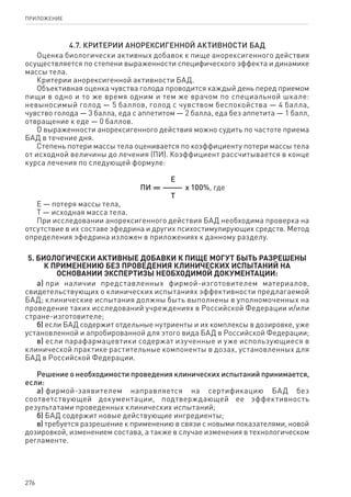 276
ПРИЛОЖЕНИЕ
4.7. Критерии анорексигенной активности БАД
Оценка биологически активных добавок к пище анорексигенного действия
осуществляется по степени выраженности специфического эффекта и динамике
массы тела.
Критерии анорексигенной активности БАД.
Объективная оценка чувства голода проводится каждый день перед приемом
пищи в одно и то же время одним и тем же врачом по специальной шкале:
невыносимый голод — 5 баллов, голод с чувством беспокойства — 4 балла,
чувство голода — 3 балла, еда с аппетитом — 2 балла, еда без аппетита — 1 балл,
отвращение к еде — 0 баллов.
О выраженности анорексигенного действия можно судить по частоте приема
БАД в течение дня.
Степень потери массы тела оценивается по коэффициенту потери массы тела
от исходной величины до лечения (ПИ). Коэффициент рассчитывается в конце
курса лечения по следующей формуле:
Е
    ПИ = ———  х 100%, где
Т
Е — потеря массы тела,
Т — исходная масса тела.
При исследовании анорексигенного действия БАД необходима проверка на
отсутствие в их составе эфедрина и других психостимулирующих средств. Метод
определения эфедрина изложен в приложениях к данному разделу.
5. Биологически активные добавки к пище могут быть разрешены
к применению без проведения клинических испытаний на
основании экспертизы необходимой документации:
а) при наличии представленных фирмой-изготовителем материалов,
свидетельствующих о клинических испытаниях эффективности предлагаемой
БАД; клинические испытания должны быть выполнены в уполномоченных на
проведение таких исследований учреждениях в Российской Федерации и/или
стране-изготовителе;
б) если БАД содержит отдельные нутриенты и их комплексы в дозировке, уже
установленной и апробированной для этого вида БАД в Российской Федерации;
в) если парафармацевтики содержат изученные и уже использующиеся в
клинической практике растительные компоненты в дозах, установленных для
БАД в Российской Федерации.
Решение о необходимости проведения клинических испытаний принимается,
если:
а) фирмой-заявителем направляется на сертификацию БАД без
соответствующей документации, подтверждающей ее эффективность
результатами проведенных клинических испытаний;
б) БАД содержит новые действующие ингредиенты;
в) требуется разрешение к применению в связи с новыми показателями, новой
дозировкой, изменением состава, а также в случае изменения в технологическом
регламенте.
 