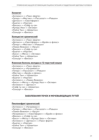 Холангит
«Антиокс+» + «Пакс+ форте»
«Гипер» + «Мистик» + «Пассилат» + «Ревьен»
«Детокс+» + «Свелтформ+»
«Бьюти» + «Нортия»
«Винэкс» + «Сэйф-ту-си»
«Куперс Нео» + «Эктиви»
«Нэйче Тан» + «Шевитон»
«Сеньор» + «Винэкс»
Холецистит хронический
«Антиокс+» + «Пакс+ форте»
«Детокс+» + «Свелтформ+» + «Брэйн-о-флекс»
«Гипер» + «Мистик» + «Ревьен»
«Ламин Вижион» + «Урсул»
«Винэкс» + «Сэйф-ту-си»
«Бьюти» + «Нортия»
«Биск» + «Мега» + «Эктиви»
«Нэйче Тан» + «Шевитон»
«Сеньор» + «Винэкс»
Язвенная болезнь желудка и 12-перстной кишки
«Антиокс+» + «Пакс+ форте»
«Антиокс+» + «Нутримакс+»
«Гипер» + «Пассилат» + «Ревьен»
«Мистик» + «Брэйн-о-флекс»
«Нэйче Тан» + «Шевитон»
«Бьюти» + «Нортия»
«Антиокс+» + «Ламин Вижион»
«Биск» + «Мега» + «Куперс Нео» + «Эктиви»
«Антиокс+» + «Детокс+»
«Сэйф-ту-си» + «Шевитон»
«Сеньор» + «Винэкс»
ЗАБОЛЕВАНИЯ ПОЧЕК И МОЧЕВЫВОДЯЩИХ ПУТЕЙ
Пиелонефрит хронический
«Антиокс+» + «Нутримакс+»
«Гипер» + «Мистик» + «Пассилат» + «Ревьен»
«Ламин Вижион» + «Урсул»
«Нутримакс+» + «Свелтформ+» + «Брэйн-о-флекс»
«Винэкс» + «Сэйф-ту-си»
«Биск» + «Мега» + «Куперс Нео» + «Эктиви»
«Антиокс+» + «Детокс+» + «Пакс+ форте»
«Бьюти» + «Нортия»
«Нэйче Тан» + «Шевитон»
«Сеньор» + «Винэкс»
29
ПРИМЕНЕНИЕ БАД ДЛЯ ОПТИМИЗАЦИИ РА­ЦИ­О­НА ПИ­ТА­НИЯ И ПОД­ДЕР­ЖА­НИЯ ЗДО­РО­ВЬЯ ЧЕ­ЛО­ВЕ­КА
 