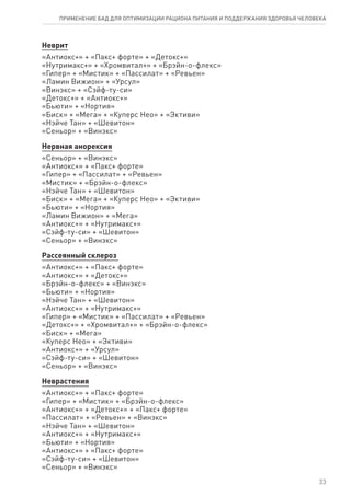 Неврит
«Антиокс+» + «Пакс+ форте» + «Детокс+»
«Нутримакс+» + «Хромвитал+» + «Брэйн-о-флекс»
«Гипер» + «Мистик» + «Пассилат» + «Ревьен»
«Ламин Вижион» + «Урсул»
«Винэкс» + «Сэйф-ту-си»
«Детокс+» + «Антиокс+»
«Бьюти» + «Нортия»
«Биск» + «Мега» + «Куперс Нео» + «Эктиви»
«Нэйче Тан» + «Шевитон»
«Сеньор» + «Винэкс»
Нервная анорексия
«Сеньор» + «Винэкс»
«Антиокс+» + «Пакс+ форте»
«Гипер» + «Пассилат» + «Ревьен»
«Мистик» + «Брэйн-о-флекс»
«Нэйче Тан» + «Шевитон»
«Биск» + «Мега» + «Куперс Нео» + «Эктиви»
«Бьюти» + «Нортия»
«Ламин Вижион» + «Мега»
«Антиокс+» + «Нутримакс+»
«Сэйф-ту-си» + «Шевитон»
«Сеньор» + «Винэкс»
Рассеянный склероз
«Антиокс+» + «Пакс+ форте»
«Антиокс+» + «Детокс+»
«Брэйн-о-флекс» + «Винэкс»
«Бьюти» + «Нортия»
«Нэйче Тан» + «Шевитон»
«Антиокс+» + «Нутримакс+»
«Гипер» + «Мистик» + «Пассилат» + «Ревьен»
«Детокс+» + «Хромвитал+» + «Брэйн-о-флекс»
«Биск» + «Мега»
«Куперс Нео» + «Эктиви»
«Антиокс+» + «Урсул»
«Сэйф-ту-си» + «Шевитон»
«Сеньор» + «Винэкс»
Неврастения
«Антиокс+» + «Пакс+ форте»
«Гипер» + «Мистик» + «Брэйн-о-флекс»
«Антиокс+» + «Детокс+» + «Пакс+ форте»
«Пассилат» + «Ревьен» + «Винэкс»
«Нэйче Тан» + «Шевитон»
«Антиокс+» + «Нутримакс+»
«Бьюти» + «Нортия»
«Антиокс+» + «Пакс+ форте»
«Сэйф-ту-си» + «Шевитон»
«Сеньор» + «Винэкс»
33
ПРИМЕНЕНИЕ БАД ДЛЯ ОПТИМИЗАЦИИ РА­ЦИ­О­НА ПИ­ТА­НИЯ И ПОД­ДЕР­ЖА­НИЯ ЗДО­РО­ВЬЯ ЧЕ­ЛО­ВЕ­КА
 