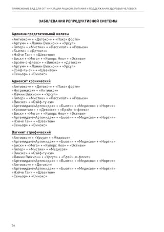 ЗАБОЛЕВАНИЯ РЕПРОДУКТИВНОЙ СИСТЕМЫ
Аденома предстательной железы
«Антиокс+» + «Детокс+» + «Пакс+ форте»
«Артум» + «Ламин Вижион» + «Урсул»
«Гипер» + «Мистик» + «Пассилат» + «Ревьен»
«Бьюти» + «Детокс+»
«Нэйче Тан» + «Шевитон»
«Биск» + «Мега» + «Куперс Нео» + «Эктиви»
«Брэйн-о-флекс» + «Винэкс» + «Детокс+»
«Артум» + «Ламин Вижион» + «Урсул»
«Сэйф-ту-си» + «Шевитон»
«Сеньор» + «Винэкс»
Аднексит хронический
«Антиокс+» + «Детокс+» + «Пакс+ форте»
«Нутримакс+» + «Антиокс+»
«Ламин Вижион» + «Урсул»
«Гипер» + «Мистик» + «Пассилат» + «Ревьен»
«Винэкс» + «Сэйф-ту-си»
«Артемида»/«Артемида+» + «Бьюти» + «Медисоя» + «Нортия»
«Хромвитал+» + «Детокс+» + «Брэйн-о-флекс»
«Биск» + «Мега» + «Куперс Нео» + «Эктиви»
«Артемида»/«Артемида+» + «Бьюти» + «Медисоя» + «Нортия»
«Нэйче Тан» + «Шевитон»
«Сеньор» + «Винэкс»
Вагинит атрофический
«Антиокс+» + «Урсул» + «Медисоя»
«Артемида»/«Артемида+» + «Бьюти» + «Медисоя» + «Нортия»
«Биск» + «Мега» + «Куперс Нео» + «Эктиви»
«Гипер» + «Мистик» + «Медисоя»
«Винэкс» + «Сэйф-ту-си»
«Ламин Вижион» + «Урсул» + «Брэйн-о-флекс»
«Артемида»/«Артемида+» + «Бьюти» + «Медисоя» + «Нортия»
«Антиокс+» + «Детокс+»
«Артемида»/«Артемида+» + «Бьюти» + «Медисоя» + «Нортия»
«Нэйче Тан» + «Шевитон»
«Сеньор» + «Винэкс»
36
ПРИМЕНЕНИЕ БАД ДЛЯ ОПТИМИЗАЦИИ РА­ЦИ­О­НА ПИ­ТА­НИЯ И ПОД­ДЕР­ЖА­НИЯ ЗДО­РО­ВЬЯ ЧЕ­ЛО­ВЕ­КА
 