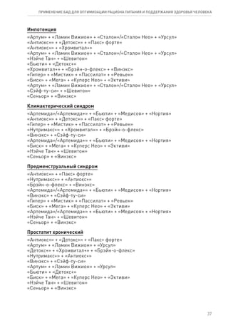 Импотенция
«Артум» + «Ламин Вижион» + «Сталон»/«Сталон Нео» + «Урсул»
«Антиокс+» + «Детокс+» + «Пакс+ форте»
«Антиокс+» + «Хромвитал+»
«Артум» + «Ламин Вижион» + «Сталон»/«Сталон Нео» + «Урсул»
«Нэйче Тан» + «Шевитон»
«Бьюти» + «Детокс+»
«Хромвитал+» + «Брэйн-о-флекс» + «Винэкс»
«Гипер» + «Мистик» + «Пассилат» + «Ревьен»
«Биск» + «Мега» + «Куперс Нео» + «Эктиви»
«Артум» + «Ламин Вижион» + «Сталон»/«Сталон Нео» + «Урсул»
«Сэйф-ту-си» + «Шевитон»
«Сеньор» + «Винэкс»
Климактерический синдром
«Артемида»/«Артемида+» + «Бьюти» + «Медисоя» + «Нортия»
«Антиокс+» + «Детокс+» + «Пакс+ форте»
«Гипер» + «Мистик» + «Пассилат» + «Ревьен»
«Нутримакс+» + «Хромвитал+» + «Брэйн-о-флекс»
«Винэкс» + «Сэйф-ту-си»
«Артемида»/«Артемида+» + «Бьюти» + «Медисоя» + «Нортия»
«Биск» + «Мега» + «Куперс Нео» + «Эктиви»
«Нэйче Тан» + «Шевитон»
«Сеньор» + «Винэкс»
Предменструальный синдром
«Антиокс+» + «Пакс+ форте»
«Нутримакс+» + «Антиокс+»
«Брэйн-о-флекс» + «Винэкс»
«Артемида»/«Артемида+» + «Бьюти» + «Медисоя» + «Нортия»
«Винэкс» + «Сэйф-ту-си»
«Гипер» + «Мистик» + «Пассилат» + «Ревьен»
«Биск» + «Мега» + «Куперс Нео» + «Эктиви»
«Артемида»/«Артемида+» + «Бьюти» + «Медисоя» + «Нортия»
«Нэйче Тан» + «Шевитон»
«Сеньор» + «Винэкс»
Простатит хронический
«Антиокс+» + «Детокс+» + «Пакс+ форте»
«Артум» + «Ламин Вижион» + «Урсул»
«Детокс+» + «Хромвитал+» + «Брэйн-о-флекс»
«Нутримакс+» + «Антиокс+»
«Винэкс» + «Сэйф-ту-си»
«Артум» + «Ламин Вижион» + «Урсул»
«Бьюти» + «Детокс+»
«Биск» + «Мега» + «Куперс Нео» + «Эктиви»
«Нэйче Тан» + «Шевитон»
«Сеньор» + «Винэкс»
37
ПРИМЕНЕНИЕ БАД ДЛЯ ОПТИМИЗАЦИИ РА­ЦИ­О­НА ПИ­ТА­НИЯ И ПОД­ДЕР­ЖА­НИЯ ЗДО­РО­ВЬЯ ЧЕ­ЛО­ВЕ­КА
 