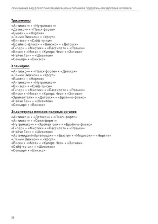 Трихомоноз
«Антиокс+» + «Нутримакс+»
«Детокс+» + «Пакс+ форте»
«Бьюти» + «Нортия»
«Ламин Вижион» + «Урсул»
«Винэкс» + «Сэйф-ту-си»
«Брэйн-о-флекс» + «Винэкс» + «Детокс+»
«Гипер» + «Мистик» + «Пассилат» + «Ревьен»
«Биск» + «Мега» + «Куперс Нео» + «Эктиви»
«Нэйче Тан» + «Шевитон»
«Сеньор» + «Винэкс»
Хламидиоз
«Антиокс+» + «Пакс+ форте» + «Детокс+»
«Ламин Вижион» + «Урсул»
«Бьюти» + «Нортия»
«Антиокс+» + «Нутримакс+»
«Винэкс» + «Сэйф-ту-си»
«Гипер» + «Мистик» + «Пассилат» + «Ревьен»
«Биск» + «Мега» + «Куперс Нео» + «Эктиви»
«Хромвитал+» + «Детокс+» + «Брэйн-о-флекс»
«Нэйче Тан» + «Шевитон»
«Сеньор» + «Винэкс»
Эндометриоз женских половых органов
«Антиокс+» + «Детокс+» + «Пакс+ форте»
«Антиокс+» + «Свелтформ+»
«Нутримакс+» + «Хромвитал+» + «Брэйн-о-флекс»
«Гипер» + «Мистик» + «Пассилат» + «Ревьен»
«Нэйче Тан» + «Шевитон»
«Артемида»/«Артемида+» + «Бьюти» + «Медисоя» + «Нортия»
«Ламин Вижион» + «Урсул»
«Биск» + «Мега» + «Куперс Нео» + «Эктиви»
«Сэйф-ту-си» + «Шевитон»
«Сеньор» + «Винэкс»
38
ПРИМЕНЕНИЕ БАД ДЛЯ ОПТИМИЗАЦИИ РА­ЦИ­О­НА ПИ­ТА­НИЯ И ПОД­ДЕР­ЖА­НИЯ ЗДО­РО­ВЬЯ ЧЕ­ЛО­ВЕ­КА
 