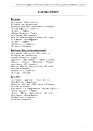 ЗАБОЛЕВАНИЯ КОЖИ
Витилиго
«Антиокс+» + «Пакс+ форте»
«Сэйф-ту-си» + «Шевитон»
«Гипер» + «Мистик» + «Пассилат» + «Ревьен»
«Брэйн-о-флекс» + «Винэкс»
«Бьюти» + «Нортия»
«Ламин Вижион» + «Урсул»
«Антиокс+» + «Нутримакс+»
«Биск» + «Мега» + «Куперс Нео» + «Эктиви»
«Антиокс+» + «Свелтформ+»
«Бьюти» + «Нортия»
«Нэйче Тан» + «Шевитон»
«Сеньор» + «Винэкс»
Грибковые болезни (дерматофитии)
«Антиокс+» + «Детокс+» + «Пакс+ форте»
«Сэйф-ту-си» + «Шевитон»
«Ламин Вижион» + «Урсул»
«Детокс+» + «Хромвитал+» + «Брэйн-о-флекс»
«Гипер» + «Мистик» + «Пассилат» + «Ревьен»
«Антиокс+» + «Нутримакс+»
«Биск» + «Мега» + «Куперс Нео» + «Эктиви»
«Бьюти» + «Нортия»
«Нэйче Тан» + «Шевитон»
«Сеньор» + «Винэкс»
Дерматит
«Антиокс+» + «Детокс+» + «Пакс+ форте»
«Сэйф-ту-си» + «Шевитон»
«Гипер» + «Мистик» + «Пассилат» + «Ревьен»
«Бьюти» + «Нортия»
«Хромвитал+» + «Нутримакс+» + «Брэйн-о-флекс»
«Ламин Вижион» + «Урсул»
«Биск» + «Мега» + «Куперс Нео» + «Эктиви»
«Антиокс+» + «Свелтформ+»
«Нэйче Тан» + «Шевитон»
«Сеньор» + «Винэкс»
39
ПРИМЕНЕНИЕ БАД ДЛЯ ОПТИМИЗАЦИИ РА­ЦИ­О­НА ПИ­ТА­НИЯ И ПОД­ДЕР­ЖА­НИЯ ЗДО­РО­ВЬЯ ЧЕ­ЛО­ВЕ­КА
 