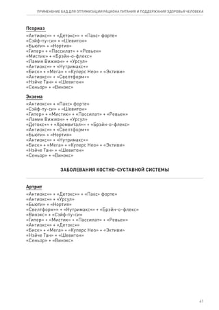 Псориаз
«Антиокс+» + «Детокс+» + «Пакс+ форте»
«Сэйф-ту-си» + «Шевитон»
«Бьюти» + «Нортия»
«Гипер» + «Пассилат» + «Ревьен»
«Мистик» + «Брэйн-о-флекс»
«Ламин Вижион» + «Урсул»
«Антиокс+» + «Нутримакс+»
«Биск» + «Мега» + «Куперс Нео» + «Эктиви»
«Антиокс+» + «Свелтформ+»
«Нэйче Тан» + «Шевитон»
«Сеньор» + «Винэкс»
Экзема
«Антиокс+» + «Пакс+ форте»
«Сэйф-ту-си» + «Шевитон»
«Гипер» + «Мистик» + «Пассилат» + «Ревьен»
«Ламин Вижион» + «Урсул»
«Детокс+» + «Хромвитал+» + «Брэйн-о-флекс»
«Антиокс+» + «Свелтформ+»
«Бьюти» + «Нортия»
«Антиокс+» + «Нутримакс+»
«Биск» + «Мега» + «Куперс Нео» + «Эктиви»
«Нэйче Тан» + «Шевитон»
«Сеньор» + «Винэкс»
ЗАБОЛЕВАНИЯ КОСТНО-СУСТАВНОЙ СИСТЕМЫ
Артрит
«Антиокс+» + «Детокс+» + «Пакс+ форте»
«Антиокс+» + «Урсул»
«Бьюти» + «Нортия»
«Свелтформ+» + «Нутримакс+» + «Брэйн-о-флекс»
«Винэкс» + «Сэйф-ту-си»
«Гипер» + «Мистик» + «Пассилат» + «Ревьен»
«Антиокс+» + «Детокс+»
«Биск» + «Мега» + «Куперс Нео» + «Эктиви»
«Нэйче Тан» + «Шевитон»
«Сеньор» + «Винэкс»
41
ПРИМЕНЕНИЕ БАД ДЛЯ ОПТИМИЗАЦИИ РА­ЦИ­О­НА ПИ­ТА­НИЯ И ПОД­ДЕР­ЖА­НИЯ ЗДО­РО­ВЬЯ ЧЕ­ЛО­ВЕ­КА
 