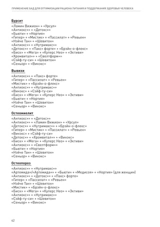Бурсит
«Ламин Вижион» + «Урсул»
«Антиокс+» + «Детокс+»
«Бьюти» + «Нортия»
«Гипер» + «Мистик» + «Пассилат» + «Ревьен»
«Нэйче Тан» + «Шевитон»
«Антиокс+» + «Нутримакс+»
«Детокс+» + «Пакс+ форте» + «Брэйн-о-флекс»
«Биск» + «Мега» + «Куперс Нео» + «Эктиви»
«Хромвитал+» + «Свелтформ+»
«Сэйф-ту-си» + «Шевитон»
«Сеньор» + «Винэкс»
Вывихи
«Антиокс+» + «Пакс+ форте»
«Гипер» + «Пассилат» + «Ревьен»
«Мистик» + «Брэйн-о-флекс»
«Антиокс+» + «Нутримакс+»
«Винэкс» + «Сэйф-ту-си»
«Биск» + «Мега» + «Куперс Нео» + «Эктиви»
«Бьюти» + «Нортия»
«Нэйче Тан» + «Шевитон»
«Сеньор» + «Винэкс»
Остеомиелит
«Антиокс+» + «Детокс+»
«Антиокс+» + «Ламин Вижион» + «Урсул»
«Детокс+» + «Нутримакс+» + «Брэйн-о-флекс»
«Гипер» + «Мистик» + «Пассилат» + «Ревьен»
«Винэкс» + «Сэйф-ту-си»
«Детокс+» + «Хромвитал+» + «Винэкс»
«Биск» + «Мега» + «Куперс Нео» + «Эктиви»
«Антиокс+» + «Свелтформ+»
«Бьюти» + «Нортия»
«Нэйче Тан» + «Шевитон»
«Сеньор» + «Винэкс»
Остеопороз
«Антиокс+» + «Нутримакс+»
«Артемида»/«Артемида+» + «Бьюти» + «Медисоя» + «Нортия» (для женщин)
«Антиокс+» + «Детокс+» + «Пакс+ форте»
«Гипер» + «Пассилат» + «Ревьен»
«Нэйче Тан» + «Шевитон»
«Мистик» + «Брэйн-о-флекс»
«Биск» + «Мега» + «Куперс Нео» + «Эктиви»
«Антиокс+» + «Нутримакс+»
«Сэйф-ту-си» + «Шевитон»
«Сеньор» + «Винэкс»
42
ПРИМЕНЕНИЕ БАД ДЛЯ ОПТИМИЗАЦИИ РА­ЦИ­О­НА ПИ­ТА­НИЯ И ПОД­ДЕР­ЖА­НИЯ ЗДО­РО­ВЬЯ ЧЕ­ЛО­ВЕ­КА
 