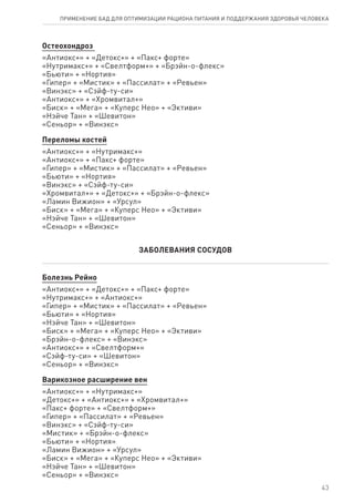 Остеохондроз
«Антиокс+» + «Детокс+» + «Пакс+ форте»
«Нутримакс+» + «Свелтформ+» + «Брэйн-о-флекс»
«Бьюти» + «Нортия»
«Гипер» + «Мистик» + «Пассилат» + «Ревьен»
«Винэкс» + «Сэйф-ту-си»
«Антиокс+» + «Хромвитал+»
«Биск» + «Мега» + «Куперс Нео» + «Эктиви»
«Нэйче Тан» + «Шевитон»
«Сеньор» + «Винэкс»
Переломы костей
«Антиокс+» + «Нутримакс+»
«Антиокс+» + «Пакс+ форте»
«Гипер» + «Мистик» + «Пассилат» + «Ревьен»
«Бьюти» + «Нортия»
«Винэкс» + «Сэйф-ту-си»
«Хромвитал+» + «Детокс+» + «Брэйн-о-флекс»
«Ламин Вижион» + «Урсул»
«Биск» + «Мега» + «Куперс Нео» + «Эктиви»
«Нэйче Тан» + «Шевитон»
«Сеньор» + «Винэкс»
ЗАБОЛЕВАНИЯ СОСУДОВ
Болезнь Рейно
«Антиокс+» + «Детокс+» + «Пакс+ форте»
«Нутримакс+» + «Антиокс+»
«Гипер» + «Мистик» + «Пассилат» + «Ревьен»
«Бьюти» + «Нортия»
«Нэйче Тан» + «Шевитон»
«Биск» + «Мега» + «Куперс Нео» + «Эктиви»
«Брэйн-о-флекс» + «Винэкс»
«Антиокс+» + «Свелтформ+»
«Сэйф-ту-си» + «Шевитон»
«Сеньор» + «Винэкс»
Варикозное расширение вен
«Антиокс+» + «Нутримакс+»
«Детокс+» + «Антиокс+» + «Хромвитал+»
«Пакс+ форте» + «Свелтформ+»
«Гипер» + «Пассилат» + «Ревьен»
«Винэкс» + «Сэйф-ту-си»
«Мистик» + «Брэйн-о-флекс»
«Бьюти» + «Нортия»
«Ламин Вижион» + «Урсул»
«Биск» + «Мега» + «Куперс Нео» + «Эктиви»
«Нэйче Тан» + «Шевитон»
«Сеньор» + «Винэкс»
43
ПРИМЕНЕНИЕ БАД ДЛЯ ОПТИМИЗАЦИИ РА­ЦИ­О­НА ПИ­ТА­НИЯ И ПОД­ДЕР­ЖА­НИЯ ЗДО­РО­ВЬЯ ЧЕ­ЛО­ВЕ­КА
 
