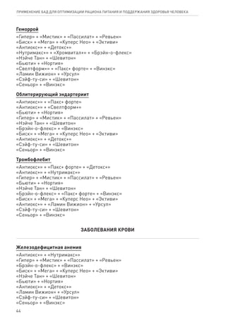 Геморрой
«Гипер» + «Мистик» + «Пассилат» + «Ревьен»
«Биск» + «Мега» + «Куперс Нео» + «Эктиви»
«Антиокс+» + «Детокс+»
«Нутримакс+» + «Хромвитал+» + «Брэйн-о-флекс»
«Нэйче Тан» + «Шевитон»
«Бьюти» + «Нортия»
«Свелтформ+» + «Пакс+ форте» + «Винэкс»
«Ламин Вижион» + «Урсул»
«Сэйф-ту-си» + «Шевитон»
«Сеньор» + «Винэкс»
Облитерирующий эндартериит
«Антиокс+» + «Пакс+ форте»
«Антиокс+» + «Свелтформ+»
«Бьюти» + «Нортия»
«Гипер» + «Мистик» + «Пассилат» + «Ревьен»
«Нэйче Тан» + «Шевитон»
«Брэйн-о-флекс» + «Винэкс»
«Биск» + «Мега» + «Куперс Нео» + «Эктиви»
«Антиокс+» + «Детокс+»
«Сэйф-ту-си» + «Шевитон»
«Сеньор» + «Винэкс»
Тромбофлебит
«Антиокс+» + «Пакс+ форте» + «Детокс+»
«Антиокс+» + «Нутримакс+»
«Гипер» + «Мистик» + «Пассилат» + «Ревьен»
«Бьюти» + «Нортия»
«Нэйче Тан» + «Шевитон»
«Брэйн-о-флекс» + «Пакс+ форте» + «Винэкс»
«Биск» + «Мега» + «Куперс Нео» + «Эктиви»
«Антиокс+» + «Ламин Вижион» + «Урсул»
«Сэйф-ту-си» + «Шевитон»
«Сеньор» + «Винэкс»
ЗАБОЛЕВАНИЯ КРОВИ
Железодефицитная анемия
«Антиокс+» + «Нутримакс+»
«Гипер» + «Мистик» + «Пассилат» + «Ревьен»
«Брэйн-о-флекс» + «Винэкс»
«Биск» + «Мега» + «Куперс Нео» + «Эктиви»
«Нэйче Тан» + «Шевитон»
«Бьюти» + «Нортия»
«Антиокс+» + «Детокс+»
«Ламин Вижион» + «Урсул»
«Сэйф-ту-си» + «Шевитон»
«Сеньор» + «Винэкс»
44
ПРИМЕНЕНИЕ БАД ДЛЯ ОПТИМИЗАЦИИ РА­ЦИ­О­НА ПИ­ТА­НИЯ И ПОД­ДЕР­ЖА­НИЯ ЗДО­РО­ВЬЯ ЧЕ­ЛО­ВЕ­КА
 