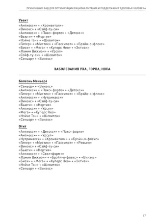 Увеит
«Антиокс+» + «Хромвитал+»
«Винэкс» + «Сэйф-ту-си»
«Антиокс+» + «Пакс+ форте» + «Детокс+»
«Бьюти» + «Нортия»
«Нэйче Тан» + «Шевитон»
«Гипер» + «Мистик» + «Пассилат» + «Брэйн-о-флекс»
«Биск» + «Мега» + «Куперс Нео» + «Эктиви»
«Ламин Вижион» + «Урсул»
«Сэйф-ту-си» + «Шевитон»
«Сеньор» + «Винэкс»
ЗАБОЛЕВАНИЯ УХА, ГОРЛА, НОСА
Болезнь Меньера
«Сеньор» + «Винэкс»
«Антиокс+» + «Пакс+ форте» + «Детокс+»
«Гипер» + «Мистик» + «Пассилат» + «Брэйн-о-флекс»
«Антиокс+» + «Нутримакс+»
«Винэкс» + «Сэйф-ту-си»
«Бьюти» + «Нортия»
«Антиокс+» + «Урсул»
«Мега» + «Куперс Нео»
«Нэйче Тан» + «Шевитон»
«Сеньор» + «Винэкс»
Отит
«Антиокс+» + «Детокс+» + «Пакс+ форте»
«Антиокс+» + «Урсул»
«Нутримакс+» + «Хромвитал+» + «Брэйн-о-флекс»
«Гипер» + «Мистик» + «Пассилат» + «Ревьен»
«Винэкс» + «Сэйф-ту-си»
«Бьюти» + «Нортия»
«Антиокс+» + «Свелтформ+»
«Ламин Вижион» + «Брэйн-о-флекс» + «Винэкс»
«Биск» + «Мега» + «Куперс Нео» + «Эктиви»
«Нэйче Тан» + «Шевитон»
«Сеньор» + «Винэкс»
47
ПРИМЕНЕНИЕ БАД ДЛЯ ОПТИМИЗАЦИИ РА­ЦИ­О­НА ПИ­ТА­НИЯ И ПОД­ДЕР­ЖА­НИЯ ЗДО­РО­ВЬЯ ЧЕ­ЛО­ВЕ­КА
 