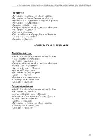 Пародонтоз
«Антиокс+» + «Детокс+» + «Пакс+ форте»
«Антиокс+» + «Ламин Вижион» + «Урсул»
«Хромвитал+» + «Детокс+» + «Брэйн-о-флекс»
«Антиокс+» + «Нутримакс+»
«Винэкс» + «Сэйф-ту-си»
«Гипер» + «Мистик» + «Пассилат» + «Ревьен»
«Антиокс+» + «Детокс+»
«Бьюти» + «Нортия»
«Биск» + «Мега» + «Куперс Нео» + «Эктиви»
«Нэйче Тан» + «Шевитон»
«Сеньор» + «Винэкс»
АЛЛЕРГИЧЕСКИЕ ЗАБОЛЕВАНИЯ
Аллергодерматозы
«KG-Off Фэт абсорбер» линии «Vision for life»
«Пакс+ форте» + «Антиокс+»
«Детокс+» + «Антиокс+»
«Гипер» + «Мистик» + «Пассилат» + «Ревьен»
«Нэйче Тан» + «Шевитон»
«Брэйн-о-флекс» + «Винэкс»
«Мега» + «Куперс Нео»
«Антиокс+» + «Свелтформ+»
«Бьюти» + «Нортия»
«Хромвитал+» + «Антиокс+»
«Сэйф-ту-си» + «Шевитон»
«Сеньор» + «Винэкс»
Вазомоторный ринит
«KG-Off Фэт абсорбер» линии «Vision for life»
«Антиокс+» + «Детокс+»
«Мега» + «Куперс Нео» + «Винэкс»
«Мистик» + «Пассилат» + «Брэйн-о-флекс»
«Нэйче Тан» + «Шевитон»
«Бьюти» + «Нортия»
«Антиокс+» + «Детокс+» + «Пакс+ форте»
«Сэйф-ту-си» + «Шевитон»
«Сеньор» + «Винэкс»
49
ПРИМЕНЕНИЕ БАД ДЛЯ ОПТИМИЗАЦИИ РА­ЦИ­О­НА ПИ­ТА­НИЯ И ПОД­ДЕР­ЖА­НИЯ ЗДО­РО­ВЬЯ ЧЕ­ЛО­ВЕ­КА
 