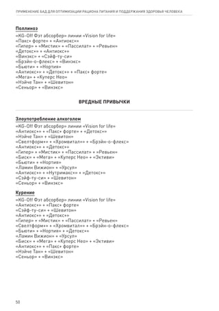 Поллиноз
«KG-Off Фэт абсорбер» линии «Vision for life»
«Пакс+ форте» + «Антиокс+»
«Гипер» + «Мистик» + «Пассилат» + «Ревьен»
«Детокс+» + «Антиокс+»
«Винэкс» + «Сэйф-ту-си»
«Брэйн-о-флекс» + «Винэкс»
«Бьюти» + «Нортия»
«Антиокс+» + «Детокс+» + «Пакс+ форте»
«Мега» + «Куперс Нео»
«Нэйче Тан» + «Шевитон»
«Сеньор» + «Винэкс»
ВРЕДНЫЕ ПРИВЫЧКИ
Злоупотребление алкоголем
«KG-Off Фэт абсорбер» линии «Vision for life»
«Антиокс+» + «Пакс+ форте» + «Детокс+»
«Нэйче Тан» + «Шевитон»
«Свелтформ+» + «Хромвитал+» + «Брэйн-о-флекс»
«Антиокс+» + «Детокс+»
«Гипер» + «Мистик» + «Пассилат» + «Ревьен»
«Биск» + «Мега» + «Куперс Нео» + «Эктиви»
«Бьюти» + «Нортия»
«Ламин Вижион» + «Урсул»
«Антиокс+» + «Нутримакс+» + «Детокс+»
«Сэйф-ту-си» + «Шевитон»
«Сеньор» + «Винэкс»
Курение
«KG-Off Фэт абсорбер» линии «Vision for life»
«Антиокс+» + «Пакс+ форте»
«Сэйф-ту-си» + «Шевитон»
«Антиокс+» + «Детокс+»
«Гипер» + «Мистик» + «Пассилат» + «Ревьен»
«Свелтформ+» + «Хромвитал+» + «Брэйн-о-флекс»
«Бьюти» + «Нортия» + «Детокс+»
«Ламин Вижион» + «Урсул»
«Биск» + «Мега» + «Куперс Нео» + «Эктиви»
«Антиокс+» + «Пакс+ форте»
«Нэйче Тан» + «Шевитон»
«Сеньор» + «Винэкс»
50
ПРИМЕНЕНИЕ БАД ДЛЯ ОПТИМИЗАЦИИ РА­ЦИ­О­НА ПИ­ТА­НИЯ И ПОД­ДЕР­ЖА­НИЯ ЗДО­РО­ВЬЯ ЧЕ­ЛО­ВЕ­КА
 