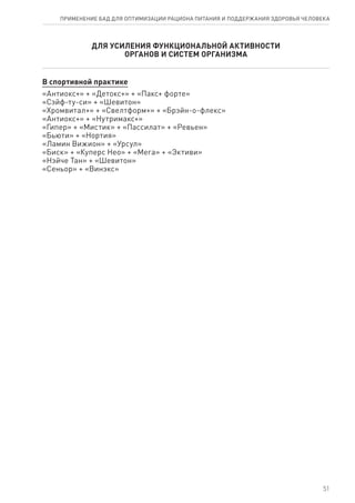 ДЛЯ УСИЛЕНИЯ ФУНКЦИОНАЛЬНОЙ АКТИВНОСТИ
ОРГАНОВ И СИСТЕМ ОРГАНИЗМА
В спортивной практике
«Антиокс+» + «Детокс+» + «Пакс+ форте»
«Сэйф-ту-си» + «Шевитон»
«Хромвитал+» + «Свелтформ+» + «Брэйн-о-флекс»
«Антиокс+» + «Нутримакс+»
«Гипер» + «Мистик» + «Пассилат» + «Ревьен»
«Бьюти» + «Нортия»
«Ламин Вижион» + «Урсул»
«Биск» + «Куперс Нео» + «Мега» + «Эктиви»
«Нэйче Тан» + «Шевитон»
«Сеньор» + «Винэкс»
51
ПРИМЕНЕНИЕ БАД ДЛЯ ОПТИМИЗАЦИИ РА­ЦИ­О­НА ПИ­ТА­НИЯ И ПОД­ДЕР­ЖА­НИЯ ЗДО­РО­ВЬЯ ЧЕ­ЛО­ВЕ­КА
 