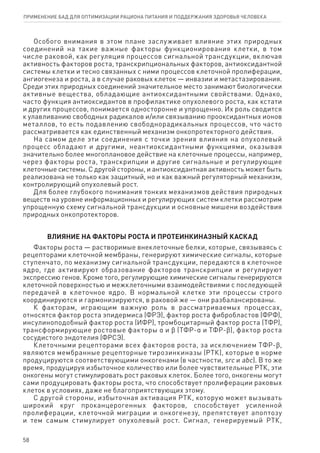Особого внимания в этом плане заслуживает влияние этих природных
соединений на такие важные факторы функционирования клетки, в том
числе раковой, как регуляция процессов сигнальной трансдукции, включая
активность факторов роста, транскрипциональных факторов, антиоксидантной
системы клетки и тесно связанных с ними процессов клеточной пролиферации,
ангиогенеза и роста, а в случае раковых клеток — инвазии и метастазирования.
Среди этих природных соединений значительное место занимают биологически
активные вещества, обладающие антиоксидантными свойствами. Однако,
часто функция антиоксидантов в профилактике опухолевого роста, как кстати
и других процессов, понимается односторонне и упрощенно. Их роль сводится
к улавливанию свободных радикалов и/или связыванию прооксидантных ионов
металлов, то есть подавлению свободнорадикальных процессов, что часто
рассматривается как единственный механизм онкопротекторного действия.
На самом деле эти соединения с точки зрения влияния на опухолевый
процесс обладают и другими, неантиоксидантными функциями, оказывая
значительно более многоплановое действие на клеточные процессы, например,
через факторы роста, транскрипции и другие сигнальные и регулирующие
клеточные системы. С другой стороны, и антиоксидантная активность может быть
реализована не только как защитный, но и как важный регуляторный механизм,
контролирующий опухолевый рост.
Для более глубокого понимания тонких механизмов действия природных
веществ на уровне информационных и регулирующих систем клетки рассмотрим
упрощенную схему сигнальной трансдукции и основные мишени воздействия
природных онкопротекторов.
ВЛИЯНИЕ НА ФАКТОРЫ РОСТА И ПРОТЕИНКИНАЗНЫЙ КАСКАД
Факторы роста — растворимые внеклеточные белки, которые, связываясь с
рецепторами клеточной мембраны, генерируют химические сигналы, которые
ступенчато, по механизму сигнальной трансдукции, передаются в клеточное
ядро, где активируют образование факторов транскрипции и регулируют
экспрессию генов. Кроме того, регулирующие химические сигналы генерируются
клеточной поверхностью и межклеточными взаимодействиями с последующей
передачей в клеточное ядро. В нормальной клетке эти процессы строго
координируются и гармонизируются, в раковой же — они разбалансированы.
К факторам, играющим важную роль в рассматриваемых процессах,
относятся фактор роста эпидермиса (ФРЭ), фактор роста фибробластов (ФРФ),
инсулиноподобный фактор роста (ИФР), тромбоцитарный фактор роста (ТФР),
трансформирующие ростовые факторы α и ϐ (ТФР-α и ТФР-ϐ), фактор роста
сосудистого эндотелия (ФРСЭ).
Клеточными рецепторами всех факторов роста, за исключением ТФР-ϐ,
являются мембранные рецепторные тирозинкиназы (РТК), которые в норме
продуцируются соответствующими онкогенами (в частности, src и аbc). В то же
время, продуцируя избыточное количество или более чувствительные РТК, эти
онкогены могут стимулировать рост раковых клеток. Более того, онкогены могут
сами продуцировать факторы роста, что способствует пролиферации раковых
клеток в условиях, даже не благоприятствующих этому.
С другой стороны, избыточная активация РТК, которую может вызывать
широкий круг проканцерогенных факторов, способствует усиленной
пролиферации, клеточной миграции и онкогенезу, препятствует апоптозу
и тем самым стимулирует опухолевый рост. Сигнал, генерируемый РТК,
58
ПРИМЕНЕНИЕ БАД ДЛЯ ОПТИМИЗАЦИИ РА­ЦИ­О­НА ПИ­ТА­НИЯ И ПОД­ДЕР­ЖА­НИЯ ЗДО­РО­ВЬЯ ЧЕ­ЛО­ВЕ­КА
 