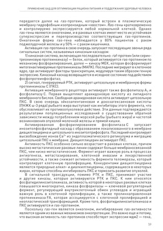 передается далее на ras-протеин, который встроен в плазматическую
мембрану гидрофобным изопреноидным «хвостом». Ras-гены кратковременно
и контролируемо экспрессируются любой нормальной клеткой. Однако
ras‑гены являются онкогенами, и в раковых клетках имеет место их устойчивая
суперэкспрессия и перепроизводство соответствующих ras‑протеинов.
Онкогенная форма ras-гена наблюдается у 80% пациентов с раком
поджелудочной железы и у 50% — с раком кишечника.
Активация ras-протеина в свою очередь запускает последующие звенья ряда
сигнальных систем, называемых киназным каскадом:
1) киназная система, включающая последовательно: raf-протеин (или серин-
треониновую протеинкиназу) — белок, который активируется ras-протеином по
механизму фосфорилирования, далее — киназу МЕК, которая фосфорилирует
митогенактивируемые протеинкиназы (МАПК). Последние мигрируют в клеточное
ядро, где активируют факторы транскрипции, модулируя таким образом генную
экспрессию. Киназный каскад возвращается в исходное состояние под действием
фосфопротеинфосфатаз;
2) сигнал, генерируемый РТК, активирует цитозольную и мембранную формы
протеинкиназы С (ПКС).
Активация мембранного рецептора активирует также фосфолипазу А2 и
фосфолипазу С. Первая выщепляет арахидоновую кислоту из липидного
мембранного бислоя. Свободная арахидоновая кислота активирует цитозольную
ПКС. В свою очередь эйкозапентаеновая и докозагексаеновая кислоты
(ПНЖК ω-3 ряда) рыбьего жира выступают как ингибиторы этого фермента, что
обусловливает их противоопухолевое действие. Эти данные подтверждаются
результатами популяционных исследований о существовании обратной
зависимости между потреблением морской рыбы (рыбьего жира) и частотой
возникновения опухолей молочной железы и прямой кишки.
Активированная фосфорилированием фосфолипаза С запускает
инозитолфосфатидный каскад с образованием локализованного в мембране
диацилглицерина и цитозольного инозитолтрифосфата. Последний контролирует
высвобождение ионов Са2+
из эндоплазматического ретикулума и миграцию
цитозольной ПКС к мембране. Диацилглицерин активирует ПКС.
Активность ПКС особенно сильно возрастает в раковых клетках, причем
высоко метастатические раковые линии содержат больше мембраносвязанной
ПКС, чем низко метастатические. Фермент играет важную роль в процессах
ангиогенеза, метастазирования, клеточной инвазии и лекарственной
устойчивости, а также снижает активность фермента теломеразы, который
контролирует клеточную пролиферацию. Конкурентами диацилглицерина
являются природные алкил- и диалкилглицерины, содержащиеся в некоторых
жирах, которые способны ингибировать ПКС и тормозить развитие опухолей.
В сигнальной трансдукции, помимо РТК и ПКС, принимают участие
и другие киназы, которые активируются РТК и ПКС. К ним относятся
фосфатидилинозитолкиназа, активность которой в некоторых раковых клетках
повышается многократно, киназа фосфорилазы — ключевой регуляторный
фермент, регулирующий внутриклеточный обмен углеводов и играющий
важную роль в клеточной пролиферации, а также пролиннаправленная
протеинкиназа FA, которая ассоциируется с клеточной пролиферацией и
неопластической трансформацией. Кроме того, фосфатидилинозитолкиназа и
ПКС активируются и ras-протеином.
Поскольку ras-ген является онкогеном, ингибирование ras-активности
является одним из важных механизмов онкопротекции. Это важно еще и потому,
что высокая активность ras-протеинов способствует экспрессии мдм2 — гена,
59
ПРИМЕНЕНИЕ БАД ДЛЯ ОПТИМИЗАЦИИ РА­ЦИ­О­НА ПИ­ТА­НИЯ И ПОД­ДЕР­ЖА­НИЯ ЗДО­РО­ВЬЯ ЧЕ­ЛО­ВЕ­КА
 
