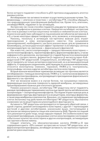 белок которого подавляет способность р53-протеина индуцировать апоптоз
раковых клеток.
Ингибирование ras-активности может осуществляться разными путями. Так,
флавоноиды — апигенин и генистеин — ингибиторы РТК, способны обращать
ras-индуцированную трансформацию фибробластов. Кроме того, апигенин,
ингибируя МАПК, подавляет и ras-активацию.
Экспрессию ras-генов способен подавлять ряд других природных веществ,
причем специфически в раковых клетках. Кверцетин ингибирует экспрессию
ras-гена в раковых клетках кишечника человека и лейкемических клетках.
Аналогичное действие наблюдается под влиянием метаболитов витаминов А
и D, а также некоторых эфиров токоферола, хотя, возможно, и опосредованно.
Наконец, поскольку в активации ras-протеина важную роль играет
присоединение к нему изопреноидного «хвоста» (так называемое
пренилирование), необходимого, как было указано выше, для встраивания в
биомембрану, антиканцерогенный эффект проявляют и ингибиторы синтеза
изопреноидов (для ras-протеинов — фарнезильного фрагмента).
Как известно, синтез изопреноидов — предшественников холестерина —
изопентенилпирофосфата, геранилпирофосфата, фарнезилпирофосфата, а также
кофермента Q и долихолов, контролируется стадией биосинтеза мевалоновой
кислоты и, соответственно, ферментом ϐ-гидрокси-ϐ-метилглутарил-КоА-
редуктазой (ГМГ-редуктазой). Следовательно, ингибиторы ГМГ-редуктазы
могут проявлять не только антиатеросклеротический, но и антиканцерогенный
эффекты. К природным соединениям, действующим по указанным механизмам,
относятся монотерпены (лимонен, гераниол), ПНЖК ω-3, токотриенолы,
полисульфиды чеснока и другие ингибиторы синтеза холестерина.
Вторым важным механизмом торможения активации ras-протеина является
ингибирование с помощью монотерпенов, ПНЖК ω-3, галлотаннинов фермента
фарнезилпротеинтрансферазы, контролирующего присоединение фарнезильного
фрагмента к ras-протеину.
Этот же механизм важен и в случае белков, так называемых ламинов,
формирующих внутреннюю поверхность ядерной мембраны, активируемых
пренилированием и важных для клеточного деления.
Помимо указанного выше, ингибиторы ГМГ-редуктазы могут подавлять
раковую пролиферацию торможением синтеза еще одной группы метаболических
изопреноидов — изопренилдолихолфосфатов. Последние играют важную роль в
формировании структуры факторов роста и их рецепторов, некоторых ферментов,
а также ряда мембранных компонентов. Доказано, что подавление пролиферации
клеток меланомы под действием ингибиторов ГМГ-редуктазы обусловлено
снижением числа рецепторов инсулиноподобного фактора роста.
Активность ГМГ-редуктазы контролируется по принципу обратной связи, с
одной стороны, уровнем синтезируемого холестерина, с другой — терпеноидами
растений и другими ингибиторами, указанными выше, поступающими в
организм как микронутриенты пищи или компоненты БАД. Причем последний
путь реализуется даже тогда, когда нарушен первый. Это особенно важно при
опухолевой пролиферации, когда раковые клетки неконтролируемо синтезируют
избыточные количества холестерина и других изопреноидов, активирующих
ras-протеин и белки ламины.
Следует отметить, что эйкозапентаеновая кислота (ПНЖК ω-3) при
содержании в диете ~20% снижает экспрессию не только ГМГ-редуктазы, но и
фарнезилпротеинтрансферазы, ингибирует активность ras-протеина и тормозит
развитие рака кишечника.
60
ПРИМЕНЕНИЕ БАД ДЛЯ ОПТИМИЗАЦИИ РА­ЦИ­О­НА ПИ­ТА­НИЯ И ПОД­ДЕР­ЖА­НИЯ ЗДО­РО­ВЬЯ ЧЕ­ЛО­ВЕ­КА
 