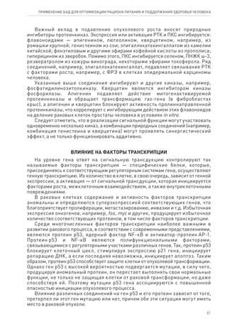 Важный вклад в подавление опухолевого роста вносят природные
ингибиторы протеинкиназ. Экспрессия или активация РТК и ПКС ингибируется:
флавоноидами — апигенином, лютеолином, кверцетином, например, из
ромашки крупной; генистеином из сои; эпигаллокатехингаллатом из камелии
китайской; фенэтиловым и другими эфирами кофейной кислоты из прополиса;
гиперицином из зверобоя. Помимо этого, ПКС ингибируется селеном, ПНЖК ω-3,
резвератролом из кожуры винограда, некоторыми эфирами токоферола. Ряд
соединений, например, эпигаллокатехингаллат, подавляет связывание РТК
с факторами роста, например, с ФРЭ в клетках эпидермальной карциномы
человека.
Указанные выше соединения ингибируют и другие киназы, например,
фосфатидилинозитолкиназу. Кверцетин является ингибитором киназы
фосфорилазы. Апигенин подавляет действие митогенактивируемой
протеинкиназы и обращает трансформацию ras-гена (в фибробластах
крыс), а апигенин и кверцетин блокируют активность пролиннаправленной
протеинкиназы, что коррелирует с ингибирующим действием этих флавоноидов
на деление раковых клеток простаты человека в условиях in vitro.
Следует отметить, что в реализации сигнальной функции могут участвовать
одновременно несколько киназ, а комбинации природных соединений (например,
комбинация генистеина и кверцетина) могут проявлять синергистический
эффект, а не только функционировать аддитивно.
ВЛИЯНИЕ НА ФАКТОРЫ ТРАНСКРИПЦИИ
На уровне гена ответ на сигнальную трансдукцию контролируют так
называемые факторы транскрипции — специфические белки, которые,
присоединяясь к соответствующим регуляторным системам гена, осуществляют
генную транскрипцию. Их количество в клетке, в свою очередь, зависит от генной
экспрессии, а активация — от сигнальной трансдукции, которая инициируется
факторами роста, межклеточным взаимодействием, а также внутриклеточными
повреждениями.
В раковых клетках содержание и активность факторов транскрипции
аномальны и определяются суперэкспрессией соответствующих генов, что
благоприятствует пролиферации, метастазированию, инвазии и т.д. Избыточная
экспрессия онкогенов, например, fos, myc и других, продуцирует избыточное
количество соответствующих протеинов, в том числе факторов транскрипции.
Среди многочисленных факторов транскрипции наиболее важными в
развитии ракового процесса, в соответствии с современными представлениями,
являются протеин р53, ядерный фактор NF-кВ и активатор-протеин АР‑1.
Протеин р53 и NF-кB являются полифункциональными факторами,
связывающимися с регуляторными участками различных генов. Так, протеин р53
блокирует клеточный цикл, стимулируя экспрессию р21 гена, инициирует
репарацию ДНК, а если последняя невозможна, инициирует апоптоз. Таким
образом, протеин р53 способствует защите клетки от опухолевой трансформации.
Однако ген р53 с высокой вероятностью подвергается мутации, в силу чего,
продуцируя аномальный протеин, он перестает выполнять свои нормальные
функции, не только не защищая клетки от раковой трансформации, но даже
способствуя ей. Поэтому мутации р53 гена ассоциируются с повышенной
опасностью инициации опухолевого процесса.
Влияние различных соединений на ген р53 и его протеин зависит от того,
претерпел ли этот ген мутацию или нет, причем обе эти ситуации могут иметь
место в раковой опухоли.
61
ПРИМЕНЕНИЕ БАД ДЛЯ ОПТИМИЗАЦИИ РА­ЦИ­О­НА ПИ­ТА­НИЯ И ПОД­ДЕР­ЖА­НИЯ ЗДО­РО­ВЬЯ ЧЕ­ЛО­ВЕ­КА
 