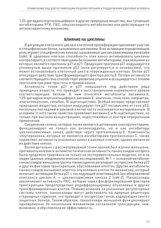 1,25-дигидроксиэргокальциферол и другие природные вещества, выступающие
ингибиторами РТК, ПКС, эйкозаноидного метаболизма или действующие по
антиоксидантному механизму.
ВЛИЯНИЕ НА ЦИКЛИНЫ
В регуляции клеточного цикла и клеточной пролиферации принимают участие
и специфические белки, называемые циклинами. В их активации определяющую
роль играют специфические киназы, называемые циклинзависимыми киназами
(cdk). В здоровых клетках способность этих киназ активировать циклины
контролируется соответствующими белковыми ингибиторами, важнейшими из
которых являются протеины р21 и р27. Продукция протеина р21 индуцируется
упомянутым выше протеином р53 (хотя регулируется и независимо), что
может останавливать клеточный цикл в поврежденных клетках. Белок р27
опосредует действие трансформирующего фактора роста ϐ. Потеря активности
соответствующего гена способствует развитию опухоли и ассоциируется с плохим
прогнозом при раке простаты и прямой кишки.
Активность генов р21 и р27 повышается под действием ряда
природных веществ, что приводит к восстановлению нормального уровня
соответствующих белков. К ним относятся метаболиты витамина А,
1,25-дигидроксиэргокальциферол, витамин Е, апигенин, генистеин, кверцетин,
эпигаллокатехин, силибин, N-ацетилцистеин. Особый интерес представляют
природные вещества, которые индуцируют ген р21 независимо от гена р53,
поскольку последний в раковой клетке часто оказывается мутированным. В
условиях in vitro такие свойства проявляют витамин Е и N-ацетилцистеин, но
только при высоких концентрациях, недостижимых in vivo при пероральном
применении.
Соединения селена, которые также являются активными онкопротекторами,
функционируют не только как антиоксиданты, но и как ингибиторы
циклинзависимых киназ, действуя через протеинкиназу С. Компоненты
элеутерококка, которые не являются ингибиторами протеинкиназ С, также
подавляют активность указанных киназ в раковых клетках, однако механизм
их действия неясен.
Более детально с рассматриваемой точки зрения был изучен женьшень,
противоопухолевая и антиметастатическая активность панаксозидов которого
была продемонстрирована не только на экспериментальных моделях, но и на
людях (данные эпидемиологических исследований). М-1 — основной метаболит
панаксозидов женьшеня группы панаксодиола регулирует экспрессию белка р27
и других факторов транскрипции, обусловливая апоптоз. Другие метаболиты
панаксозидов вызывают апоптоз опухолевых клеток по механизму, который
включает активацию белка р21 с последующей инактивацией (ингибированием)
комплекса циклин А — циклинзависимая киназа 2 (cdk-2). Панаксозиды
увеличивают активность ПКС, которая через фосфорилирование факторов
транскрипции предопределяет редифференцировку опухолевых и других
трансформированных клеток. Помимо влияния на указанные регуляторные
системы клеток, панаксозиды могут действовать на ядерные рецепторы
стероидных гормонов, что приводит к экспрессии генов, кодирующих синтез
защитных белков. Таким образом, панаксозиды женьшеня функционируют
одновременно по нескольким механизмам сигнальной трансдукции, чем,
возможно, и обусловлена их эффективность.
63
ПРИМЕНЕНИЕ БАД ДЛЯ ОПТИМИЗАЦИИ РА­ЦИ­О­НА ПИ­ТА­НИЯ И ПОД­ДЕР­ЖА­НИЯ ЗДО­РО­ВЬЯ ЧЕ­ЛО­ВЕ­КА
 