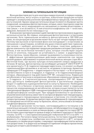 ВЛИЯНИЕ НА ГОРМОНАЛЬНУЮ РЕГУЛЯЦИЮ
Функцию факторов роста для некоторых видов опухолей, в первую очередь,
молочной железы, могут играть эстрогены, избыточная продукция которых
приводит к аномальному усилению пролиферативных процессов, появлению и
росту опухолей. Однако среди растительных веществ имеется обширная группа
соединений, называемых фитоэстрогенами, которые, имея структурное сходство
с эстрогенами, могут модулировать их связывание со своими рецепторами, а
тем самым — и их активность. К ним относятся изофлавоны сои — генистеин,
дайдзеин, биоханин А и их гликозиды и т.д.
В механизме противоопухолевого действия фитоэстрогенов можно выделить
несколько аспектов. Во-первых, конкуренцию фитоэстрогенов с эстрогенами
организма. Хотя гормональная активность фитоэстрогенов в 100-1000 раз
ниже, их концентрация в организме может быть на три-четыре порядка выше.
Поэтому при высоком эстрогеновом фоне они конкурируют с эстрогенами за
связывание с рецепторами, ослабляя или даже отменяя действие гормонов,
при низком — наоборот, дополняют их. Во-вторых, генистеин, дайдзеин и
другие компоненты сои подавляют продукцию раковыми клетками стрессорных
белков, в том числе белков теплового шока, которые способствуют защите
клеток от апоптоза, повышают их устойчивость к химио- и радиотерапии.
Фитоэстрогены, таким образом, снижают выживаемость опухолевых клеток.
С эффективным противоопухолевым действием компонентов сои связан
низкий уровень заболеваемости раком молочной железы женщин стран Юго-
Восточной Азии, где высока культура использования соевых продуктов в
питании. В-третьих, фитоэстрогены сои ингибируют цитохром Р-450 С19 (CYP 19,
или ароматазу) и 11-ϐ-гидроксистероиддегидрогеназу, что влияет на общий
гормональный фон организма и, в частности, на уровень эстрогенов. Ароматаза
превращает С19 андрогены — андростендион и тестостерон — в 18-эстрогены,
соответственно эстрон и эстрадиол, 4-гидрокси- и 16-гидроксипроизводные
которых, образующиеся под действием CYP 1B1, канцерогенны. Коррекция
метаболизма эстрогенов в направлении образования нормальных продуктов
— 2-гидрокси- и 2-метоксиэстрогенов, контролируемого CYP 1A1, может
быть достигнута комбинацией фитоэстрогенов и растительных индолов
(индол-3-карбинола и дииндолилметана) из капусты брокколи. Необходимо
отметить, что в балансе эстрогенов важное значение имеет и коррекция
процессов элиминирования их метаболитов, которая осуществляется путем
глюкуронидной (фермент УДФ-глюкуронилтрансфераза) и сульфатной (фермент
сульфотрансфераза) конъюгации. При предрасположенности организма к
опухолям молочной железы имеет место экспрессия фермента ϐ-глюкуронидазы,
расщепляющего глюкуронидные производные эстрогенов, что способствует
гиперэстрогенемии. Ее развитию препятствует ингибирование ϐ-глюкуронидазы
D-глюкаровой кислотой (из капусты брокколи, яблок, апельсинов) и активация
сульфотрансферазы селеном.
В мужском организме тестостерон, синтезирующийся в тестикулах и (в
значительно меньшей степени) в надпочечниках, метаболизируется и по другому
пути, восстанавливаясь в свою активную форму — дигидротестостерон (ДГТ).
Тестостерон транспортируется кровью в виде устойчивого комплекса с белками
плазмы: на 57% — с сексгормонсвязывающим глобулином (СГСГ) и на 40% — с
альбуминами. Поступая в предстательную железу, тестостерон под действием
фермента 5-α-редуктазы необратимо восстанавливается в ДГТ, который,
связываясь со своими рецепторами, стимулирует пролиферацию клеток железы
и ее разрастание. 5-α-редуктаза активируется гормоном гипофиза пролактином,
продукция которого увеличивается с возрастом.
64
ПРИМЕНЕНИЕ БАД ДЛЯ ОПТИМИЗАЦИИ РА­ЦИ­О­НА ПИ­ТА­НИЯ И ПОД­ДЕР­ЖА­НИЯ ЗДО­РО­ВЬЯ ЧЕ­ЛО­ВЕ­КА
 