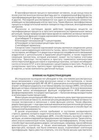 В пролиферативном процессе принимают активное, но до конца пока не
ясное участие многочисленные факторы роста: эпидермальный фактор роста,
траснформирующие факторы роста α и ϐ, основной фактор роста фибробластов
и другие. Последний рассматривается как один из важнейших элементов,
влияющих на пролиферацию клеток простаты. Таким образом, пролиферативные
процессы в предстательной железе находятся под сложным, многоуровневым
контролем.
Изученное в настоящее время действие природных веществ на
пролиферативные процессы в простате направлено на гормональные звенья
регуляции. Среди природных факторов одним из наиболее активных является
липостерольная фракция плодов карликовой пальмы, компоненты которой:
а) ингибируют 5-α-редуктазу;
б) блокируют связывание ДГТ с рецепторами;
в) блокируют эстрогеновые рецепторы простаты;
г) ингибируют ароматазу.
Синергистами стеролов карликовой пальмы являются соединения цинка
— ионы и цинксодержащие компоненты тыквы. Цинк стимулирует биосинтез
тестостерона, ингибирует 5-α-редуктазу и процессы специфического связывания
андрогенов с цитозольными и ядерными рецепторами, а также подавляет
секрецию пролактина, который усиливает захват тестостерона клетками
простаты. Транспорт тестостерона в простату тормозится компонентами
липостерольной фракции корня и корневища крапивы, которые ингибируют
синтез в печени СГСГ и его связывание с рецепторами в простате. Развитию
гиперплазии простаты препятствуют препараты селена, витамины Е и С,
ϐ-каротин, а также компоненты цветочной пыльцы.
ВЛИЯНИЕ НА РЕДОКСТРАНСДУКЦИЮ
Исследования последних лет убеждают в том, что помимо рассмотренных
выше механизмов с участием различных киназ и ras-протеинов, а также
факторов транскрипции (р53, NF-кB, AP-1), важную роль в клеточной трансдукции
играют свободные радикалы и активные формы кислорода (АФК), сигнальная
функция которых определяется как редокстрансдукция. И если в механизмах
действия киназ активирующая функция определяется АТФ-зависимым
фосфорилированием, то в редокстрансдукции — балансом между оксидантными
и антиоксидантными процессами.
Флюктуации концентраций АФК могут выполнять роль триггера различных
видов клеточной активности, включая регуляцию ферментативной активности,
генную экспрессию и связанные с ними функции клетки. Таким образом,
редокстрансдукция — еще один важный механизм внутриклеточной регуляции,
уровень которой в раковых клетках становится аномальным и способствует их
повышенной выживаемости.
В целом опухолевые клетки пребывают в состоянии оксидативного
стресса, уровень которого недостаточно высок, чтобы привести к их гибели,
но достаточен, чтобы, повреждая ДНК, способствовать высокой скорости
мутации, не компенсируемой репарационными системами клетки. Такая клетка,
имея опасно измененный геном, продолжает пролиферировать. Этому также
способствует высокий уровень редокс-сигнализации, например, при ослаблении
межклеточных контактов, а также инактивации транскрипционального
фактора р53, который, как было отмечено выше, ограничивает клеточную
пролиферацию. Здесь уместно отметить, что этот белок весьма чувствителен
65
ПРИМЕНЕНИЕ БАД ДЛЯ ОПТИМИЗАЦИИ РА­ЦИ­О­НА ПИ­ТА­НИЯ И ПОД­ДЕР­ЖА­НИЯ ЗДО­РО­ВЬЯ ЧЕ­ЛО­ВЕ­КА
 