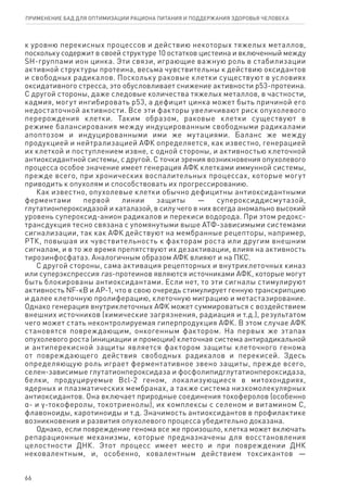 к уровню перекисных процессов и действию некоторых тяжелых металлов,
поскольку содержит в своей структуре 10 остатков цистеина и включенный между
SH-группами ион цинка. Эти связи, играющие важную роль в стабилизации
активной структуры протеина, весьма чувствительны к действию оксидантов
и свободных радикалов. Поскольку раковые клетки существуют в условиях
оксидативного стресса, это обусловливает снижение активности р53‑протеина.
С другой стороны, даже следовые количества тяжелых металлов, в частности,
кадмия, могут ингибировать р53, а дефицит цинка может быть причиной его
недостаточной активности. Все эти факторы увеличивают риск опухолевого
перерождения клетки. Таким образом, раковые клетки существуют в
режиме балансирования между индуцированным свободными радикалами
апоптозом и индуцированными ими же мутациями. Баланс же между
продукцией и нейтрализацией АФК определяется, как известно, генерацией
их клеткой и поступлением извне, с одной стороны, и активностью клеточной
антиоксидантной системы, с другой. С точки зрения возникновения опухолевого
процесса особое значение имеет генерация АФК клетками иммунной системы,
прежде всего, при хронических воспалительных процессах, которые могут
приводить к опухолям и способствовать их прогрессированию.
Как известно, опухолевые клетки обычно дефицитны антиоксидантными
ферментами первой линии защиты — супероксиддисмутазой,
глутатионпероксидазой и каталазой, в силу чего в них всегда аномально высокий
уровень супероксид-анион радикалов и перекиси водорода. При этом редокс-
трансдукция тесно связана с упомянутыми выше АТФ-зависимыми системами
сигнализации, так как АФК действуют на мембранные рецепторы, например,
РТК, повышая их чувствительность к факторам роста или другим внешним
сигналам, и в то же время препятствуют их дезактивации, влияя на активность
тирозинфосфатаз. Аналогичным образом АФК влияют и на ПКС.
С другой стороны, сама активация рецепторных и внутриклеточных киназ
или суперэкспрессия ras-протеинов являются источниками АФК, которые могут
быть блокированы антиоксидантами. Если нет, то эти сигналы стимулируют
активность NF-кB и AP-1, что в свою очередь стимулирует генную транскрипцию
и далее клеточную пролиферацию, клеточную миграцию и метастазирование.
Однако генерация внутриклеточных АФК может суммироваться с воздействием
внешних источников (химические загрязнения, радиация и т.д.), результатом
чего может стать неконтролируемая гиперпродукция АФК. В этом случае АФК
становятся повреждающим, онкогенным фактором. На первых же этапах
опухолевого роста (инициации и промоции) клеточная система антирадикальной
и антиперекисной защиты является фактором защиты клеточного генома
от повреждающего действия свободных радикалов и перекисей. Здесь
определяющую роль играет ферментативное звено защиты, прежде всего,
селен-зависимые глутатионпероксидаза и фосфолипидглутатионпероксидаза,
белки, продуцируемые Bcl-2 геном, локализующиеся в митохондриях,
ядерных и плазматических мембранах, а также система низкомолекулярных
антиоксидантов. Она включает природные соединения токоферолов (особенно
α- и γ-токоферолы, токотриенолы), их комплексы с селеном и витамином С,
флавоноиды, каротиноиды и т.д. Значимость антиоксидантов в профилактике
возникновения и развития опухолевого процесса убедительно доказана.
Однако, если повреждение генома все же произошло, клетка может включать
репарационные механизмы, которые предназначены для восстановления
целостности ДНК. Этот процесс имеет место и при повреждении ДНК
нековалентным, и, особенно, ковалентным действием токсикантов —
66
ПРИМЕНЕНИЕ БАД ДЛЯ ОПТИМИЗАЦИИ РА­ЦИ­О­НА ПИ­ТА­НИЯ И ПОД­ДЕР­ЖА­НИЯ ЗДО­РО­ВЬЯ ЧЕ­ЛО­ВЕ­КА
 