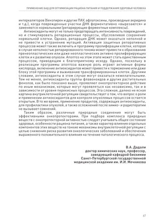 интеркаляторов (бензпирен и другие ПАУ, афлатоксины, производные акридина
и т.д.), когда поврежденные участки ДНК ферментативно «вырезаются» и
заменяются нормальными (репарирующие ферментные комплексы).
Антиоксиданты могут не только предотвращать интенсивность повреждений,
но и стимулировать репарационные процессы, обусловливая сохранение
нормальной клетки. Однако, репарация ДНК может оказаться неполной и
не привести к устранению мутаций. Активация защитных репаративных
процессов может также включить и программу пролиферации клетки, которая
в случае неполностью репарированного генома может привести к образованию
пренеопластических или даже неопластических активно пролиферирующих
клеток и к развитию опухоли. Апоптоз на этом этапе может стать единственным
процессом, приводящим к благоприятному исходу. Однако, поскольку в
реализации программы апоптоза важную роль играют активные формы
кислорода, включение антиоксидантов может привести к торможению или даже
блоку этой программы и выживанию трансформированных клеток. Другими
словами, антиоксиданты в этом случае могут оказаться нежелательными.
Тем не менее, антиоксиданты группы флавоноидов и других растительных
фенолов, как было показано выше, проявляют онкопротекторное действие
по иным механизмам, которые могут проявляться как независимо, так и в
зависимости от уровня перекисных процессов. Эта сложная, далеко не ясная
картина внутриклеточной регуляции свидетельствует о том, что вопрос о роли
и применении антиоксидантов для контроля опухолевых процессов остается
открытым. В то же время, применение продуктов, содержащих антиоксиданты,
для профилактики опухолей, а также осложнений после химио- и радиотерапии
не вызывает сомнений.
Таким образом, различные природные соединения могут быть
эффективными онкопротекторами. При подборе комплекса природных
веществ с онкопротекторной активностью следует учитывать общее состояние
здоровья, особенности рациона питания, а также характер влияния отдельных
компонентов этих веществ на тонкие механизмы внутриклеточной регуляции с
целью снижения риска развития онкологических заболеваний и обеспечения
выраженного положительного влияния на течение патологического процесса.
В.А. Дадали
доктор химических наук, профессор,
заведующий кафедрой биохимии
Санкт-Петербургской государственной
медицинской академии им. И.И. Мечникова
67
ПРИМЕНЕНИЕ БАД ДЛЯ ОПТИМИЗАЦИИ РА­ЦИ­О­НА ПИ­ТА­НИЯ И ПОД­ДЕР­ЖА­НИЯ ЗДО­РО­ВЬЯ ЧЕ­ЛО­ВЕ­КА
 