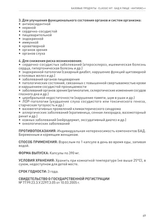 69
Базовые продукты ⋅ CLASSIC HIT ⋅ бад к пище  «Антиокс+»
3. Для улучшения функционального состояния органов и систем организма:
•  антиоксидантной
•  нервной
•  сердечно-сосудистой
•  пищеварительной
•  эндокринной
•  иммунной
•  кроветворной
•  органов зрения
•  органов слуха
4. Для снижения риска возникновения:
•  сердечно-сосудистых заболеваний (атеросклероз, ишемическая болезнь
сердца, гипертоническая болезнь и др.)
•  эндокринной патологии (сахарный диабет, нарушение функций щитовидной
и половых желез и др.)
•  заболеваний органов пищеварения
•  патологических состояний, связанных с повышенной свертываемостью крови
и нарушением сосудистой проницаемости
•  заболеваний органов зрения (ретинопатия, склеротические изменения сосудов
глазного дна и др.)
•  церебральной недостаточности (нарушение памяти, шум в ушах и др.)
•  ЛОР-патологии (ухудшение слуха сосудистого или токсического генеза,
старческая тугоухость и др.)
•  вазовегетативных проявлений климактерического синдрома
•  аллергических заболеваний (крапивница, сенная лихорадка, вазомоторный
ринит и др.)
•  кожных заболеваний (нейродермит, экссудативный диатез и др.)
•  онкологических заболеваний
ПРОТИВОПОКАЗАНИЯ: Индивидуальная непереносимость компонентов БАД.
Беременным и кормящим женщинам.
СПОСОБ ПРИМЕНЕНИЯ: Взрослым по 1 капсуле в день во время еды, запивая
водой.
ФОРМА ВЫПУСКА: Капсулы по 390 мг.
УСЛОВИЯ ХРАНЕНИЯ: Хранить при комнатной температуре (не выше 25°С), в
сухом, недоступном для детей месте.
СРОК ГОДНОСТИ: 3 года.
СВИДЕТЕЛЬСТВО О ГОСУДАРСТВЕННОЙ РЕГИСТРАЦИИ
№ 77.99.23.3.У.2297.3.05 от 10.03.2005 г.
 