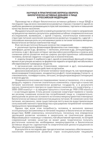 7
научные и практические вопросы оборота биологически активных добавок к пище в рф
научные и практические вопросы оборота
биологически активных добавок к пище
в российской федерации
Производство и оборот биологически активных добавок к пище (БАД) в
последние годы во всех экономически развитых странах становится одной из
наиболее динамично развивающихся отраслей экономики, торговли и повышения
качества жизни населения.
Фундаментальной научной основой для развития этого нового направления
нутрициологии явились результаты широкомасштабных эпидемиологических
исследований, выявивших, с одной стороны, значительные изменения в
структуре питания населения экономически развитых государств, с другой —
показавших важную роль не учитываемых ранее в питании человека минорных
биологически активных компонентов пищи.
В их числе достаточно большое количество соединений:
•  различные группы флавоноидов (флавонолы и их гликозиды — кверцетин,
кемпферол, рутин и др.; флавоны — лютеолин, апигенин и др.; антоцианидины,
катехины и др.), функции которых чрезвычайно разнообразны и важны для
снижения риска развития многих широко распространенных заболеваний
человека, включая сердечно-сосудистые и онкологические;
•  индолы (индол-3-карбинол и др.), одной из важнейших функций которых
является регуляция активности ферментов первой и второй фаз метаболизма и
обезвреживания чужеродных веществ;
•  органические кислоты (гликолевая, коричная и др.), оказывающие
комплексное регулирующее действие на организм.
Доказана важная роль в питании человека таких веществ, как производные
моносахаридов (глюкозамин, хондроитинсульфат), полисахариды (галакто- и
глюкоманнаны, полифруктозаны, хитозан), антраценпроизводные (гиперицин)
и многие другие.
Эпидемиологическими исследованиями также установлено, что к началу
двадцать первого столетия значительно изменились структура и качество
питания населения экономически развитых государств, а в результате
научно-технического прогресса существенно снизились его энерготраты: с
3000-3500 ккал/сут — в середине прошлого столетия до 1900-2100 ккал/сут
— в настоящее время. Столь резкое снижение энерготрат привело к такому
же резкому снижению количества потребляемой пищи и, следовательно,
уменьшению ее роли как основного источника микронутриентов и минорных
биологически активных компонентов рациона питания. В снижение качества
питания, несомненно, свою существенную лепту внесли индустриализация
сельскохозяйственного производства и расширение потребления человеком
промышленно производимой пищи.
Однако при всем этом потребность человека в жизненно важных
эссенциальных (незаменимых в питании) пищевых и биологически активных
веществах (БАВ) изменилась незначительно, поскольку она определена
эволюцией развития человека и закреплена на генетическом уровне.
Образовавшиеся «ножницы» и явились той объективной причиной, по которой
современный человек зачастую не может даже теоретически получить
достаточное количество необходимых микронутриентов и биологически
активных веществ с адекватным по энергетической ценности рационом из
обычных натуральных продуктов.
В результате в последние два-три десятилетия снизилась обеспеченность
населения экономически развитых стран эссенциальными пищевыми
 