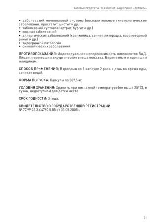 71
Базовые продукты ⋅ CLASSIC HIT ⋅ бад к пище  «Детокс+»
•  заболеваний мочеполовой системы (воспалительные гинекологические
заболевания, простатит, цистит и др.)
•  заболеваний суставов (артрит, бурсит и др.)
•  кожных заболеваний
•  аллергических заболеваний (крапивница, сенная лихорадка, вазомоторный
ринит и др.)
•  эндокринной патологии
•  онкологических заболеваний
ПРОТИВОПОКАЗАНИЯ: Индивидуальная непереносимость компонентов БАД.
Лицам, перенесшим хирургические вмешательства. Беременным и кормящим
женщинам.
СПОСОБ ПРИМЕНЕНИЯ: Взрослым по 1 капсуле 2 раза в день во время еды,
запивая водой.
ФОРМА ВЫПУСКА: Капсулы по 387,5 мг.
УСЛОВИЯ ХРАНЕНИЯ: Хранить при комнатной температуре (не выше 25°С), в
сухом, недоступном для детей месте.
СРОК ГОДНОСТИ: 3 года.
СВИДЕТЕЛЬСТВО О ГОСУДАРСТВЕННОЙ РЕГИСТРАЦИИ
№ 77.99.23.3.У.4760.5.05 от 03.05.2005 г.
 