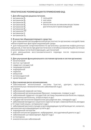 73
Базовые продукты ⋅ CLASSIC HIT ⋅ бад к пище  «Нутримакс+»
ПРАКТИЧЕСКИЕ РЕКОМЕНДАЦИИ ПО ПРИМЕНЕНИЮ БАД:
1. Для обогащения рациона питания:
•  витамином В1
•  витамином В2
•  витамином В5
•  витамином В6
•  витамином В9
•  витамином В12
•  витамином РР
•  витамином Н
•  витамином D3
•  кальцием
•  магнием
•  железом
•  биологически активными веществами
   растительного происхождения
2. В качестве общеукрепляющего средства:
•  для повышения неспецифической резистентности организма к воздействию
неблагоприятных факторов окружающей среды
•  для повышения сопротивляемости организма к развитию инфекционных
процессов, в том числе при диагностических и лечебных манипуляциях на почках
и мочеполовых путях (катетеризация, цистоскопия)
•  для уменьшения восстановительного периода после перенесенных
заболеваний
3. Для улучшения функционального состояния органов и систем организма:
•  мочеполовой
•  костно-суставной
•  сердечно-сосудистой
•  пищеварительной
•  эндокринной
•  нервной
•  иммунной
•  антиоксидантной
•  кроветворной
4. Для снижения риска возникновения:
•  заболеваний мочеполовой системы (цистит, уретрит, простатит,
воспалительные гинекологические заболевания и др.)
•  анемии
•  заболеваний нервной системы
•  заболеваний органов дыхания (бронхит, пневмония, плеврит и др.)
•  заболеваний сердечно-сосудистой системы (ишемическая болезнь сердца,
гипертоническая болезнь, атеросклероз и др.)
•  сосудистой патологии (варикозное расширение вен, геморрой и др.)
•  заболеваний желудочно-кишечного тракта (гастрит, язвенная болезнь желудка
и 12-перстной кишки, энтероколит и др.)
•  заболеваний желчного пузыря и желчевыводящих путей (холецистит, холангит,
дискинезия желчевыводящих путей и др.)
•  эндокринной патологии
•  кожной патологии (дерматит, нейродермит, экссудативный диатез и др.)
•  заболеваний суставов (артрит, бурсит и др.)
•  остеопороза
•  онкологических заболеваний
 