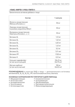 75
Базовые продукты ⋅ CLASSIC HIT ⋅ бад к пище  «Пакс+ форте»
«Пакс+ форте» («PAX+ forte»)
Биологически активная добавка к пище
Состав 1 капсула
Мелисса лекарственная
(Melissa officinalis L.)
50 мг
Лаванда лекарственная
(Lavandula angustifolia Miller)
50 мг
Валериана лекарственная
(Valeriana officinalis L. s. l.)
50 мг
Витамин В1 1,12 мг
Витамин В2 1,62 мг
Витамин В5 6,02 мг
Витамин В6 1,63 мг
Витамин В9 0,2 мг
Витамин В12 1,01 мкг
Витамин РР 17,82 мг
Витамин Н 0,12 мг
Кальция гидрофосфат
(в том числе кальция)
106,23 мг
(24,75 мг)
Магния карбонат
(в том числе магния)
100 мг
(26,02 мг)
РЕКОМЕНДОВАНА в качестве БАД к пище — дополнительного источника
витаминов В1, В2, В6, В9, В12, PP, пантотеновой кислоты, биотина.
ОСНОВНЫЕ НАПРАВЛЕНИЯ РЕГУЛЯТОРНОГО ДЕЙСТВИЯ БАД:
•  Общеукрепляющее
•  Антистрессовое
•  Антиаритмическое
•  Гипотензивное
•  Антиоксидантное
•  Спазмолитическое
•  Успокаивающее
•  Обезболивающее
•  Противовоспалительное
•  Иммуномодулирующее
 