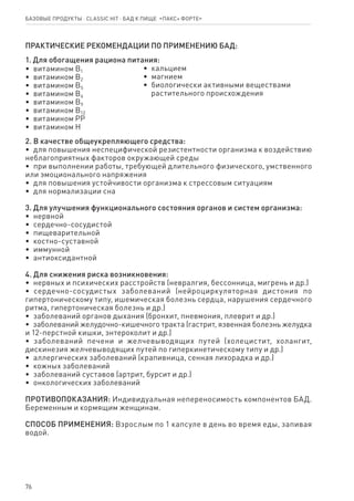 76
Базовые продукты ⋅ CLASSIC HIT ⋅ бад к пище  «Пакс+ форте»
ПРАКТИЧЕСКИЕ РЕКОМЕНДАЦИИ ПО ПРИМЕНЕНИЮ БАД:
1. Для обогащения рациона питания:
•  витамином В1
•  витамином В2
•  витамином В5
•  витамином В6
•  витамином В9
•  витамином В12
•  витамином РР
•  витамином Н
•  кальцием
•  магнием
•  биологически активными веществами
   растительного происхождения
2. В качестве общеукрепляющего средства:
•  для повышения неспецифической резистентности организма к воздействию
неблагоприятных факторов окружающей среды
•  при выполнении работы, требующей длительного физического, умственного
или эмоционального напряжения
•  для повышения устойчивости организма к стрессовым ситуациям
•  для нормализации сна
3. Для улучшения функционального состояния органов и систем организма:
•  нервной
•  сердечно-сосудистой
•  пищеварительной
•  костно-суставной
•  иммунной
•  антиоксидантной
4. Для снижения риска возникновения:
•  нервных и психических расстройств (невралгия, бессонница, мигрень и др.)
•  сердечно-сосудистых заболеваний (нейроциркуляторная дистония по
гипертоническому типу, ишемическая болезнь сердца, нарушения сердечного
ритма, гипертоническая болезнь и др.)
•  заболеваний органов дыхания (бронхит, пневмония, плеврит и др.)
•  заболеваний желудочно-кишечного тракта (гастрит, язвенная болезнь желудка
и 12-перстной кишки, энтероколит и др.)
•  заболеваний печени и желчевыводящих путей (холецистит, холангит,
дискинезия желчевыводящих путей по гиперкинетическому типу и др.)
•  аллергических заболеваний (крапивница, сенная лихорадка и др.)
•  кожных заболеваний
•  заболеваний суставов (артрит, бурсит и др.)
•  онкологических заболеваний
ПРОТИВОПОКАЗАНИЯ: Индивидуальная непереносимость компонентов БАД.
Беременным и кормящим женщинам.
СПОСОБ ПРИМЕНЕНИЯ: Взрослым по 1 капсуле в день во время еды, запивая
водой.
 