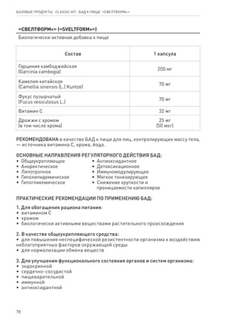 78
Базовые продукты ⋅ CLASSIC HIT ⋅ бад к пище  «Свелтформ+»
«Свелтформ+» («SVELTFORM+»)
Биологически активная добавка к пище
Состав 1 капсула
Гарциния камбоджийская
(Garcinia cambogia)
200 мг
Камелия китайская
(Camellia sinensis (L.) Kuntze)
70 мг
Фукус пузырчатый
(Fucus vesiculosus L.)
70 мг
Витамин С 32 мг
Дрожжи с хромом
(в том числе хрома)
25 мг
(50 мкг)
РЕКОМЕНДОВАНА в качестве БАД к пище для лиц, контролирующих массу тела,
— источника витамина С, хрома, йода.
ОСНОВНЫЕ НАПРАВЛЕНИЯ РЕГУЛЯТОРНОГО ДЕЙСТВИЯ БАД:
•  Общеукрепляющее
•  Аноректическое
•  Липотропное
•  Гиполипидемическое
•  Гипогликемическое
•  Антиоксидантное
•  Детоксикационное
•  Иммуномодулирующее
•  Мягкое тонизирующее
•  Снижение хрупкости и
   проницаемости капилляров
ПРАКТИЧЕСКИЕ РЕКОМЕНДАЦИИ ПО ПРИМЕНЕНИЮ БАД:
1. Для обогащения рациона питания:
•  витамином С
•  хромом
•  биологически активными веществами растительного происхождения
2. В качестве общеукрепляющего средства:
•  для повышения неспецифической резистентности организма к воздействию
неблагоприятных факторов окружающей среды
•  для нормализации обмена веществ
3. Для улучшения функционального состояния органов и систем организма:
•  эндокринной
•  сердечно-сосудистой
•  пищеварительной
•  иммунной
•  антиоксидантной
 