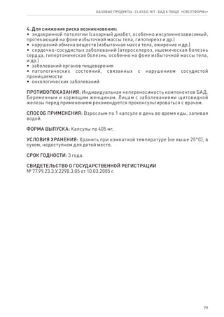 79
4. Для снижения риска возникновения:
•  эндокринной патологии (сахарный диабет, особенно инсулиннезависимый,
протекающий на фоне избыточной массы тела, гипотиреоз и др.)
•  нарушений обмена веществ (избыточная масса тела, ожирение и др.)
•  сердечно-сосудистых заболеваний (атеросклероз, ишемическая болезнь
сердца, гипертоническая болезнь, особенно на фоне избыточной массы тела,
и др.)
•  заболеваний органов пищеварения
•  патологических состояний, связанных с нарушением сосудистой
проницаемости
•  онкологических заболеваний
ПРОТИВОПОКАЗАНИЯ: Индивидуальная непереносимость компонентов БАД.
Беременным и кормящим женщинам. Лицам с заболеваниями щитовидной
железы перед применением рекомендуется проконсультироваться с врачом.
СПОСОБ ПРИМЕНЕНИЯ: Взрослым по 1 капсуле в день во время еды, запивая
водой.
ФОРМА ВЫПУСКА: Капсулы по 405 мг.
УСЛОВИЯ ХРАНЕНИЯ: Хранить при комнатной температуре (не выше 25°С), в
сухом, недоступном для детей месте.
СРОК ГОДНОСТИ: 3 года.
СВИДЕТЕЛЬСТВО О ГОСУДАРСТВЕННОЙ РЕГИСТРАЦИИ
№ 77.99.23.3.У.2298.3.05 от 10.03.2005 г.
Базовые продукты ⋅ CLASSIC HIT ⋅ бад к пище  «Свелтформ+»
 