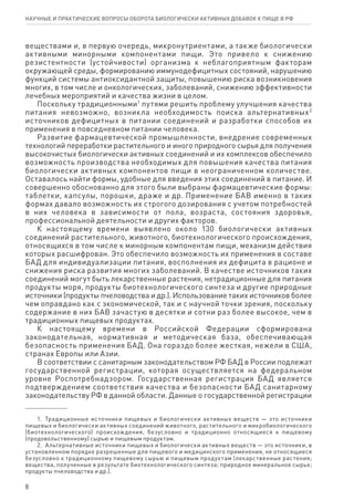 8
научные и практические вопросы оборота биологически активных добавок к пище в рф
веществами и, в первую очередь, микронутриентами, а также биологически
активными минорными компонентами пищи. Это привело к снижению
резистентности (устойчивости) организма к неблагоприятным факторам
окружающей среды, формированию иммунодефицитных состояний, нарушению
функций системы антиоксидантной защиты, повышению риска возникновения
многих, в том числе и онкологических, заболеваний, снижению эффективности
лечебных мероприятий и качества жизни в целом.
Поскольку традиционными1
путями решить проблему улучшения качества
питания невозможно, возникла необходимость поиска альтернативных2
источников дефицитных в питании соединений и разработки способов их
применения в повседневном питании человека.
Развитие фармацевтической промышленности, внедрение современных
технологий переработки растительного и иного природного сырья для получения
высокочистых биологически активных соединений и их комплексов обеспечило
возможность производства необходимых для повышения качества питания
биологически активных компонентов пищи в неограниченном количестве.
Оставалось найти формы, удобные для введения этих соединений в питание. И
совершенно обоснованно для этого были выбраны фармацевтические формы:
таблетки, капсулы, порошки, драже и др. Применение БАВ именно в таких
формах давало возможность их строгого дозирования с учетом потребностей
в них человека в зависимости от пола, возраста, состояния здоровья,
профессиональной деятельности и других факторов.
К настоящему времени выявлено около 130 биологически активных
соединений растительного, животного, биотехнологического происхождения,
относящихся в том числе к минорным компонентам пищи, механизм действия
которых расшифрован. Это обеспечило возможность их применения в составе
БАД для индивидуализации питания, восполнения их дефицита в рационе и
снижения риска развития многих заболеваний. В качестве источников таких
соединений могут быть лекарственные растения, нетрадиционные для питания
продукты моря, продукты биотехнологического синтеза и другие природные
источники (продукты пчеловодства и др.). Использование таких источников более
чем оправдано как с экономической, так и с научной точки зрения, поскольку
содержание в них БАВ зачастую в десятки и сотни раз более высокое, чем в
традиционных пищевых продуктах.
К настоящему времени в Российской Федерации сформирована
законодательная, нормативная и методическая база, обеспечивающая
безопасность применения БАД. Она гораздо более жесткая, нежели в США,
странах Европы или Азии.
В соответствии с санитарным законодательством РФ БАД в России подлежат
государственной регистрации, которая осуществляется на федеральном
уровне Роспотребнадзором. Государственная регистрация БАД является
подтверждением соответствия качества и безопасности БАД санитарному
законодательству РФ в данной области. Данные о государственной регистрации
1.  Традиционные источники пищевых и биологически активных веществ — это источники
пищевых и биологически активных соединений животного, растительного и микробиологического
(биотехнологического) происхождения, безусловно и традиционно относящиеся к пищевому
(продовольственному) сырью и пищевым продуктам.
2.  Альтернативные источники пищевых и биологически активных веществ — это источники, в
установленном порядке разрешенные для пищевого и медицинского применения, не относящиеся
безусловно к традиционному пищевому сырью и пищевым продуктам (лекарственные растения;
вещества, полученные в результате биотехнологического синтеза; природное минеральное сырье;
продукты пчеловодства и др.).
 