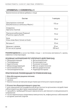 80
«Хромвитал+» («CHROMEVITAL+»)
Биологически активная добавка к пище
Состав 1 капсула
Элеутерококк колючий
(Eleutherococcus senticosus Maxim.)
175 мг
Спирулина
(Spirulina maxima)
75 мг
Павлиния рябиновая (Гуарана)
(Раullinia cupana Kunth)
72 мг
Кола
(Cola nitida (Vent.) Schott et Endl.)
20 мг
Витамин С 33 мг
Дрожжи с хромом
(в том числе хрома)
25 мг
(50 мкг)
РЕКОМЕНДОВАНА в качестве БАД к пище — источника витамина С, хрома,
кофеина и элеутерозидов.
ОСНОВНЫЕ НАПРАВЛЕНИЯ РЕГУЛЯТОРНОГО ДЕЙСТВИЯ БАД:
•  Общеукрепляющее
•  Тонизирующее
•  Адаптогенное
•  Иммуномодулирующее
•  Гипогликемическое
•  Гиполипидемическое
•  Детоксикационное
•  Антиоксидантное
•  Усиление потенции
•  Мягкое аноректическое
•  Мягкое диуретическое
•  Радиопротекторное
ПРАКТИЧЕСКИЕ РЕКОМЕНДАЦИИ ПО ПРИМЕНЕНИЮ БАД:
1. Для обогащения рациона питания:
•  витамином С
•  хромом
•  биологически активными веществами растительного происхождения
2. В качестве общеукрепляющего средства:
•  для повышения неспецифической резистентности организма к воздействию
неблагоприятных факторов окружающей среды
•  при работе, требующей большого физического, умственного и эмоционального
напряжения
•  после перенесенных оперативных вмешательств, инфекционных заболеваний
•  во время занятий спортом
Базовые продукты ⋅ CLASSIC HIT ⋅ бад к пище  «Хромвитал+»
 