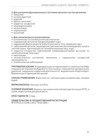 81
3. Для улучшения функционального состояния органов и систем организма:
•  иммунной
•  антиоксидантной
•  нервной
•  бронхо-легочной
•  сердечно-сосудистой
•  пищеварительной
•  мочеполовой
•  эндокринной
•  мышечной
4. Для снижения риска возникновения:
•  астенических состояний различной этиологии
•  эндокринной патологии (сахарный диабет и др.)
•  нарушений обмена веществ (избыточная масса тела, ожирение и др.)
•  заболеваний органов пищеварения (дискинезии желчевыводящих путей и
толстой кишки, протекающие по гипокинетическому типу, и др.)
•  сердечно-сосудистых заболеваний (нейроциркуляторная дистония по
гипотоническому типу и др.)
•  импотенции
•  патологических состояний, связанных с нарушением сосудистой
проницаемости
•  онкологических заболеваний
ПРОТИВОПОКАЗАНИЯ: Индивидуальная непереносимость компонентов БАД,
повышенная нервная возбудимость, бессонница, повышенное артериальное
давление, нарушение сердечной деятельности, выраженный атеросклероз.
Беременным и кормящим женщинам.
СПОСОБ ПРИМЕНЕНИЯ: Взрослым по 1 капсуле в день во время еды, запивая
водой.
ФОРМА ВЫПУСКА: Капсулы по 410 мг.
УСЛОВИЯ ХРАНЕНИЯ: Хранить при комнатной температуре (не выше 25°С), в
сухом, недоступном для детей месте.
СРОК ГОДНОСТИ: 3 года.
СВИДЕТЕЛЬСТВО О ГОСУДАРСТВЕННОЙ РЕГИСТРАЦИИ
№ 77.99.23.3.У.2296.3.05 от 10.03.2005 г.
Базовые продукты ⋅ CLASSIC HIT ⋅ бад к пище  «Хромвитал+»
 