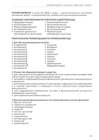 83
Базовые продукты ⋅ CLASSIC HIT ⋅ бад к пище  «Сеньор»
РЕКОМЕНДОВАНА в качестве БАД к пище — дополнительного источника
витаминов, макро- и микроэлементов, пробиотических микроорганизмов.
ОСНОВНЫЕ НАПРАВЛЕНИЯ РЕГУЛЯТОРНОГО ДЕЙСТВИЯ БАД:
•  Общеукрепляющее
•  Антиоксидантное
•  Иммуномодулирующее
•  Антианемическое
•  Снижение хрупкости и
   проницаемости капилляров
•  Гиполипидемическое
•  Гипогликемическое
•  Мембранопротекторное
•  Детоксикационное
•  Нормализация
   микрофлоры кишечника
ПРАКТИЧЕСКИЕ РЕКОМЕНДАЦИИ ПО ПРИМЕНЕНИЮ БАД:
1. Для обогащения рациона питания:
•  ϐ-каротином
•  витамином Е
•  витамином С
•  витамином В1
•  витамином В2
•  витамином В5
•  витамином В6
•  витамином В9
•  витамином В12
•  витамином РР
•  витамином Н
•  кальцием
•  фосфором
•  магнием
•  медью
•  марганцем
•  цинком
•  селеном
•  хромом
•  пробиотиками
   (бифидобактерии)
2. В качестве общеукрепляющего средства:
•  для повышения неспецифической резистентности организма к воздействию
неблагоприятных факторов окружающей среды
•  при работе, требующей большого физического, умственного и эмоционального
напряжения
•  для повышения сопротивляемости организма к инфекционным заболеваниям
•  в период подготовки к операции и после перенесенных оперативных
вмешательств
•  для поддержания нормального состава и функциональной активности
микрофлоры кишечника
•  для нормализации обмена веществ
3. Для улучшения функционального состояния органов и систем организма:
•  бронхо-легочной
•  сердечно-сосудистой
•  пищеварительной
•  нервной
•  костно-суставной
•  мышечной
•  эндокринной
•  антиоксидантной
•  иммунной
•  кроветворной
 