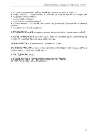 87
•  острых и хронических заболеваний желудочно-кишечного тракта
•  инфекционных заболеваний, в том числе острых кишечных инфекций
•  эндокринной патологии
•  кожных заболеваний
•  аллергических заболеваний
•  патологических состояний, связанных с нарушением фосфорно-кальциевого
обмена
•  онкологических заболеваний
ПРОТИВОПОКАЗАНИЯ: Индивидуальная непереносимость компонентов БАД.
СПОСОБ ПРИМЕНЕНИЯ: Детям от 4 до 7 лет по 1 таблетке в день, детям старше
7 лет по 1 таблетке 2 раза в день во время еды.
ФОРМА ВЫПУСКА: Жевательные таблетки по 740 мг.
УСЛОВИЯ ХРАНЕНИЯ: Хранить при комнатной температуре (не выше 25°С), в
сухом, недоступном для детей месте.
СРОК ГОДНОСТИ: 3 года.
СВИДЕТЕЛЬСТВО О ГОСУДАРСТВЕННОЙ РЕГИСТРАЦИИ
№ 77.99.23.3.У.9024.9.09 от 21.09.2009 г.
Базовые продукты ⋅ CLASSIC HIT ⋅ бад к пище  «Юниор+»
 
