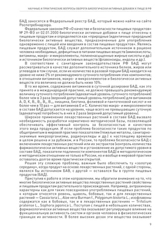 9
научные и практические вопросы оборота биологически активных добавок к пище в рф
БАД заносятся в Федеральный реестр БАД, который можно найти на сайте
Роспотребнадзора.
Федеральным законом РФ «О качестве и безопасности пищевых продуктов»
№ 29-ФЗ от 02.01.2000 биологически активные добавки к пище отнесены к
пищевым продуктам и определяются как «природные (идентичные природным)
биологически активные вещества, предназначенные для употребления
одновременно с пищей или введения в состав пищевых продуктов». Являясь
пищевым продуктом, БАД служат дополнительным источником в рационе
человека необходимых, дефицитных в питании пищевых веществ (аминокислоты,
витамины, макро- и микроэлементы, полиненасыщенные жирные кислоты и др.)
и источником биологически активных веществ (флавоноиды, индолы и др.).
В соответствии с санитарным законодательством РФ БАД могут
рассматриваться в качестве дополнительного источника белков, жиров или
углеводов в том случае, если их количество в разовой порции БАД находится на
уровне не ниже 2% от рекомендуемого суточного потребления этих компонентов;
в отношении витаминов, макро- и микроэлементов и биологически активных
веществ эта величина не должна быть ниже 10%.
В то же время, содержание витаминов в суточной дозировке БАД, как это
принято и в международной практике, не должно превышать рекомендуемую
величину суточного потребления (адекватный уровень суточного потребления)
более чем в 3 раза (верхний допустимый уровень потребления) для витаминов
А, D, К, В1, В2, В6, В12, ниацина, биотина, фолиевой и пантотеновой кислот и не
более чем в 10 раз — для витаминов Е и С. Количество макро- и микроэлементов
в составе БАД допускается на уровнях, чаще всего не превышающих суточную
(адекватную) потребность в них в 2 раза (верхний допустимый уровень).
Широкое применение лекарственных растений в составе БАД вызвало
необходимость разработки нормативно-методической базы, позволяющей
обеспечивать эффективный контроль за безопасностью и качеством
этого вида продукции. И если проблема безопасности таких продуктов по
общепринятым в мировой практике показателям (тяжелые металлы, санитарно-
значимые микроорганизмы, радионуклиды и др.) к настоящему времени
в целом решена и за рубежом, и в России, то проблема безопасности БАД с
включением лекарственных растений или их экстрактов (контроль количества
фармакологически активных веществ и установление их допустимого уровня в
составе БАД, показатели подлинности компонентов БАД) в методологическом
и методическом отношении не только в России, но и вообще в мировой практике
оставалась долгое время практически открытой.
Решая эту сложную проблему, важным было обеспечить ту «золотую
середину», когда продукт на основе лекарственных растений, с одной стороны,
являлся бы источником БАВ, с другой — оставался бы в группе пищевых
продуктов (БАД).
Приступив к работе в этом направлении, мы обратили внимание на то, что
многие биологически активные вещества лекарственных растений свойствены
и пищевым продуктам растительного происхождения. Например, антрахиноны
характерны как для таких повседневно употребляемых пищевых растений,
к которым относятся ревень, щавель, бобовые, так и для лекарственных
растений — Cassia tora L., Aloe vera Burman f., Polygonum bistorta L.; изофлавоны
содержатся как в бобовых, так и в лекарственных растениях — Trifolium
pratense L., Sophora japonicа L. Поступая с пищей в небольших количествах,
фармакологически активные вещества оказывают регулирующее влияние на
функциональную активность систем и органов человека в физиологических
границах их активности. В более высоких дозах эти вещества оказывают
 